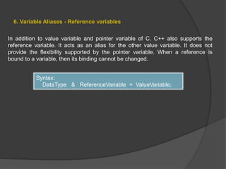 6. Variable Aliases - Reference variables
In addition to value variable and pointer variable of C. C++ also supports the
reference variable. It acts as an alias for the other value variable. It does not
provide the flexibility supported by the pointer variable. When a reference is
bound to a variable, then its binding cannot be changed.
Syntax:
DataType & ReferenceVariable = ValueVariable;
 