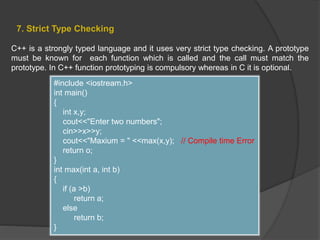 7. Strict Type Checking
C++ is a strongly typed language and it uses very strict type checking. A prototype
must be known for each function which is called and the call must match the
prototype. In C++ function prototyping is compulsory whereas in C it is optional.
#include <iostream.h>
int main()
{
int x,y;
cout<<"Enter two numbers";
cin>>x>>y;
cout<<"Maxium = " <<max(x,y); // Compile time Error
return o;
}
int max(int a, int b)
{
if (a >b)
return a;
else
return b;
}
 