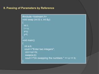 8. Passing of Parameters by Reference
#include <iostream.h>
void swap (int & x, int &y)
{
int t;
t = x;
x=y;
y=t;
}
void main()
{
int a,b;
cout<<"Enter two integers";
cin>>a>>b;
swap(a,b);
cout<<"On swapping the numbers " << a << b;
}
 