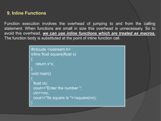 9. Inline Functions
Function execution involves the overhead of jumping to and from the calling
statement. When functions are small in size this overhead is unnecessary. So to
avoid this overhead, we can use inline functions which are treated as macros.
The function body is substituted at the point of inline function call.
#inlcude <iostream.h>
inline float square(float x)
{
return x*x;
}
void main()
{
float no;
cout<<"Enter the number ";
cin>>no;
cout<<"Its square is "<<square(no);
}
 