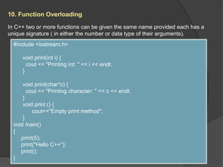 10. Function Overloading
In C++ two or more functions can be given the same name provided each has a
unique signature ( in either the number or data type of their arguments).
#include <iostream.h>
void print(int i) {
cout << "Printing int: " << i << endl;
}
void print(char*c) {
cout << "Printing character: " << c << endl;
}
void print () {
cout<<"Empty print method";
}
void main()
{
print(5);
print("Hello C++");
print();
}
 