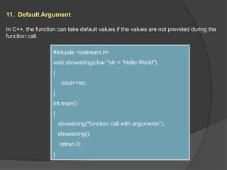 11. Default Argument
In C++, the function can take default values if the values are not provided during the
function call.
#inlcude <iostream.h>
void showstring(char *str = "Hello World")
{
cout<<str;
}
int main()
{
showstring("function call with arguments");
showstring();
retrun 0;
}
 