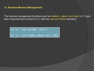13. Runtime Memory Management
The memory management functions such as malloc(), calloc() and free() in C, have
been improved and evolved in C++ with the new and delete operators.
int *a = new int [100]; // In C++
int *a = (int *) malloc (sizeof (int) * 100);
 