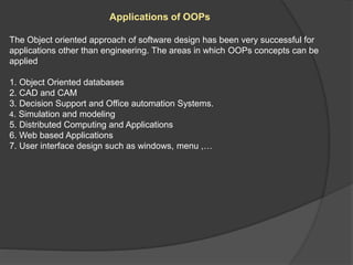 Applications of OOPs
The Object oriented approach of software design has been very successful for
applications other than engineering. The areas in which OOPs concepts can be
applied
1. Object Oriented databases
2. CAD and CAM
3. Decision Support and Office automation Systems.
4. Simulation and modeling
5. Distributed Computing and Applications
6. Web based Applications
7. User interface design such as windows, menu ,…
 