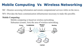 Mobile Computing Vs Wireless Networking
5
MC –Denotes accessing information and remote computational services while on the move.
WN –Provides the basic communication infrastructure necessary to make this possible.
Mobile Computing:
Mobile computing is based on wireless networking.
Subsumes (counts, lists) the area of wireless networking.
 