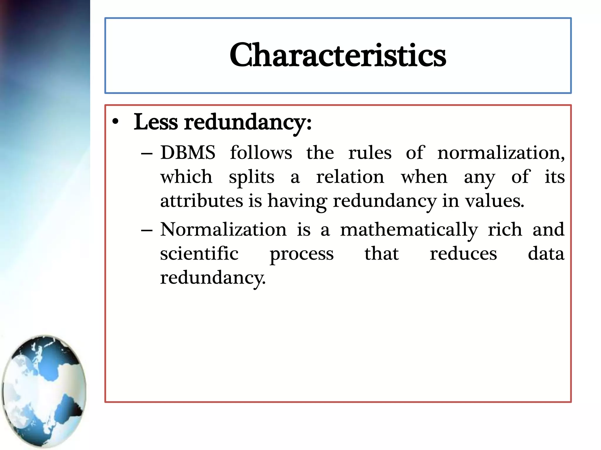 Characteristics
• Less redundancy:
– DBMS follows the rules of normalization,
which splits a relation when any of its
attributes is having redundancy in values.
– Normalization is a mathematically rich and
scientific process that reduces data
redundancy.
 