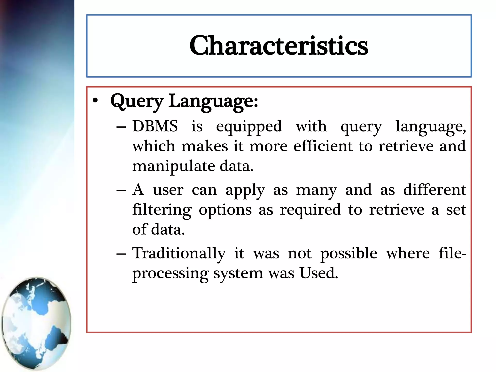 Characteristics
• Query Language:
– DBMS is equipped with query language,
which makes it more efficient to retrieve and
manipulate data.
– A user can apply as many and as different
filtering options as required to retrieve a set
of data.
– Traditionally it was not possible where file-
processing system was Used.
 
