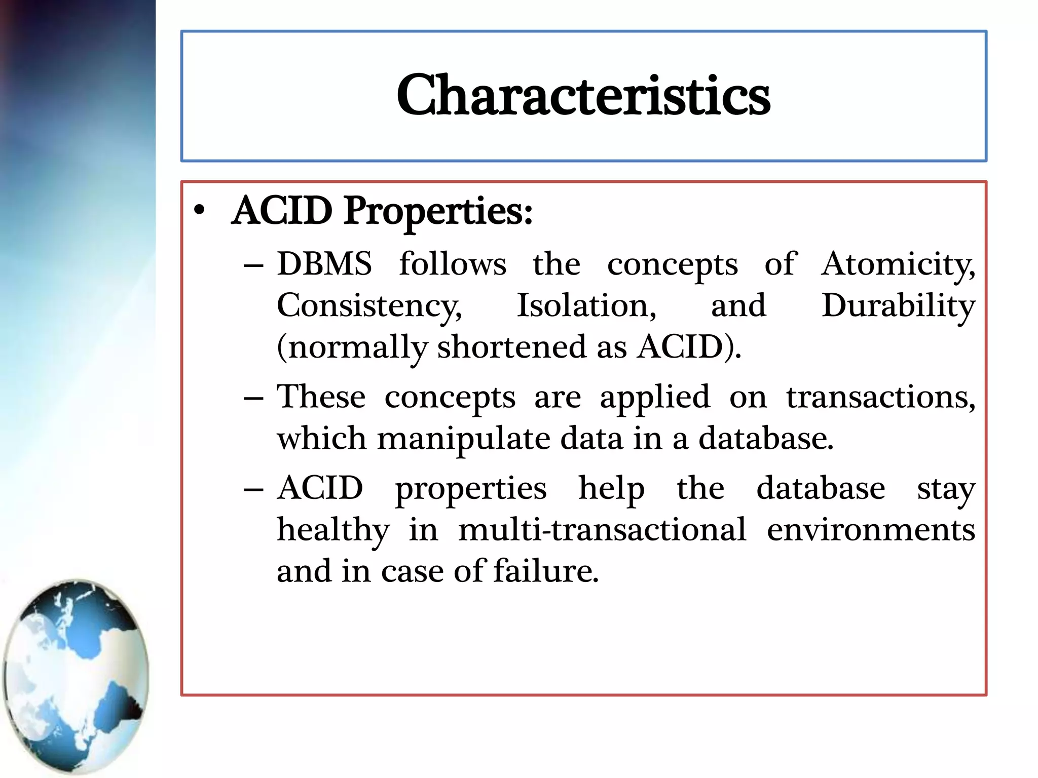 Characteristics
• ACID Properties:
– DBMS follows the concepts of Atomicity,
Consistency, Isolation, and Durability
(normally shortened as ACID).
– These concepts are applied on transactions,
which manipulate data in a database.
– ACID properties help the database stay
healthy in multi-transactional environments
and in case of failure.
 