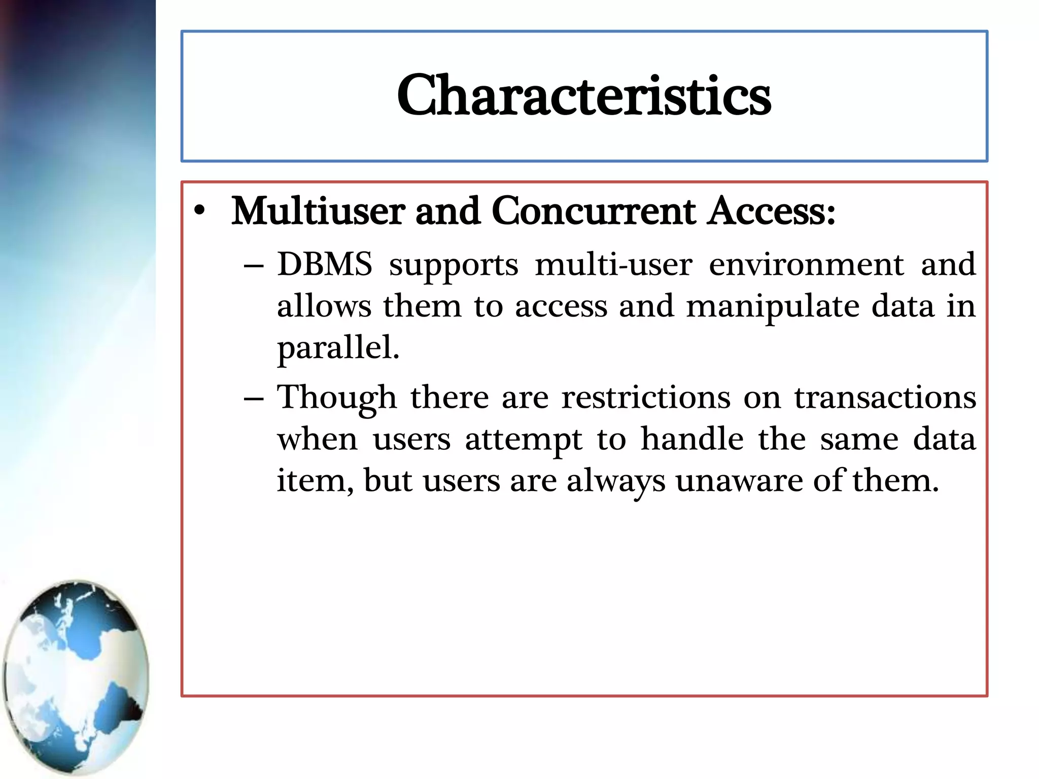 Characteristics
• Multiuser and Concurrent Access:
– DBMS supports multi-user environment and
allows them to access and manipulate data in
parallel.
– Though there are restrictions on transactions
when users attempt to handle the same data
item, but users are always unaware of them.
 