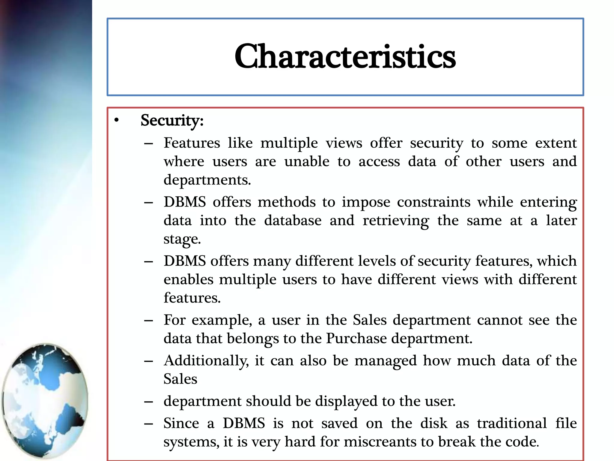 Characteristics
• Security:
– Features like multiple views offer security to some extent
where users are unable to access data of other users and
departments.
– DBMS offers methods to impose constraints while entering
data into the database and retrieving the same at a later
stage.
– DBMS offers many different levels of security features, which
enables multiple users to have different views with different
features.
– For example, a user in the Sales department cannot see the
data that belongs to the Purchase department.
– Additionally, it can also be managed how much data of the
Sales
– department should be displayed to the user.
– Since a DBMS is not saved on the disk as traditional file
systems, it is very hard for miscreants to break the code.
 