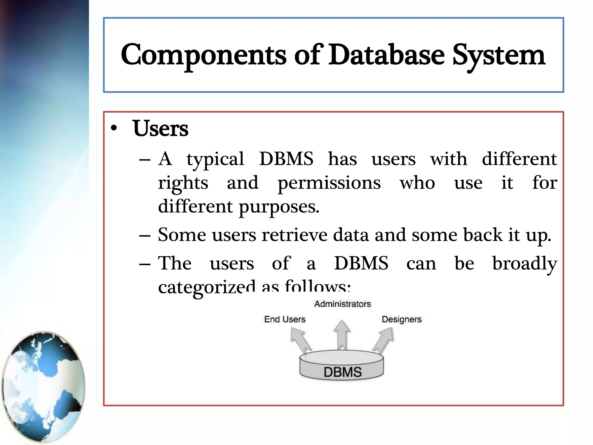 Components of Database System
• Users
– A typical DBMS has users with different
rights and permissions who use it for
different purposes.
– Some users retrieve data and some back it up.
– The users of a DBMS can be broadly
categorized as follows:
 