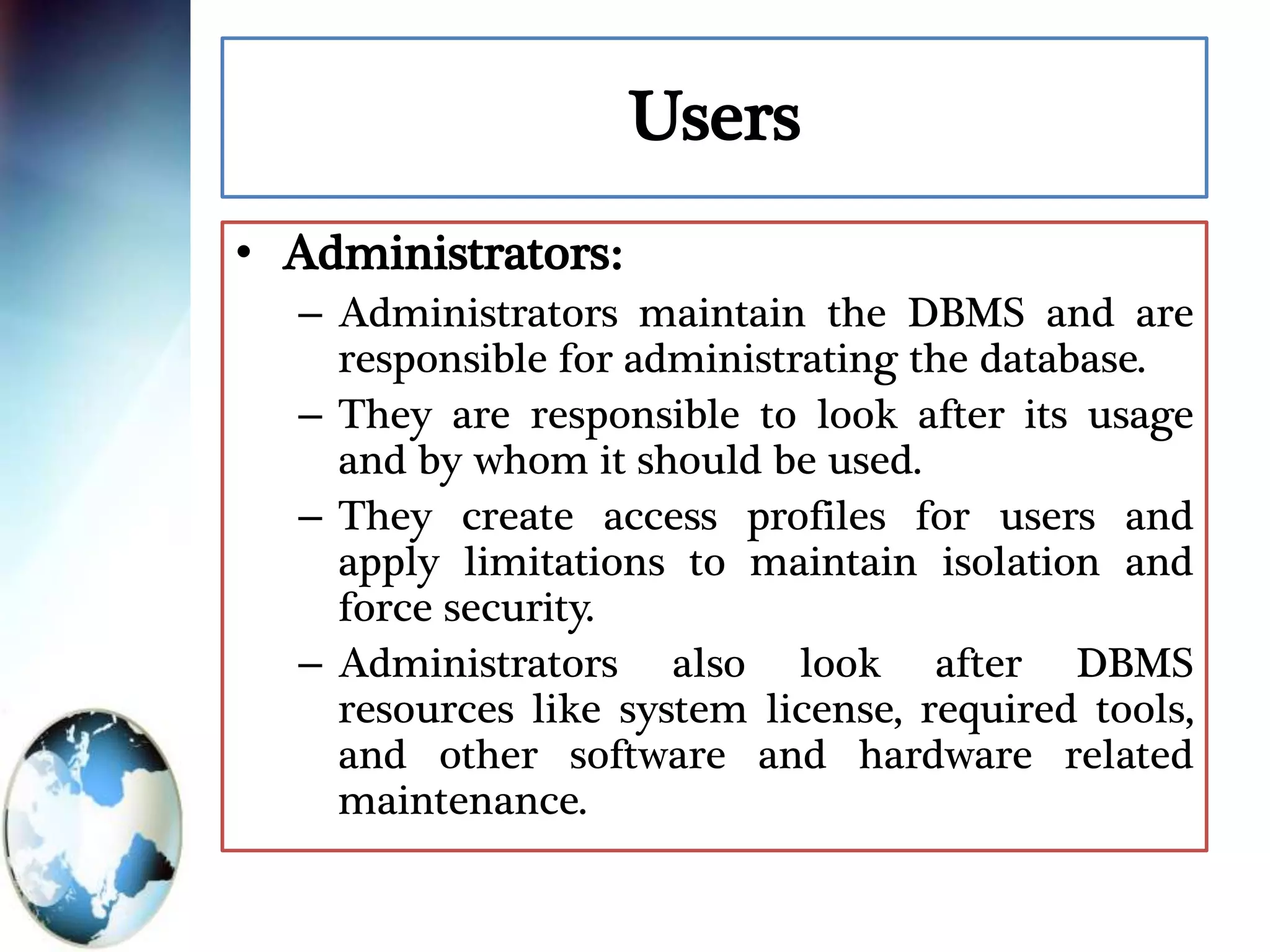 Users
• Administrators:
– Administrators maintain the DBMS and are
responsible for administrating the database.
– They are responsible to look after its usage
and by whom it should be used.
– They create access profiles for users and
apply limitations to maintain isolation and
force security.
– Administrators also look after DBMS
resources like system license, required tools,
and other software and hardware related
maintenance.
 