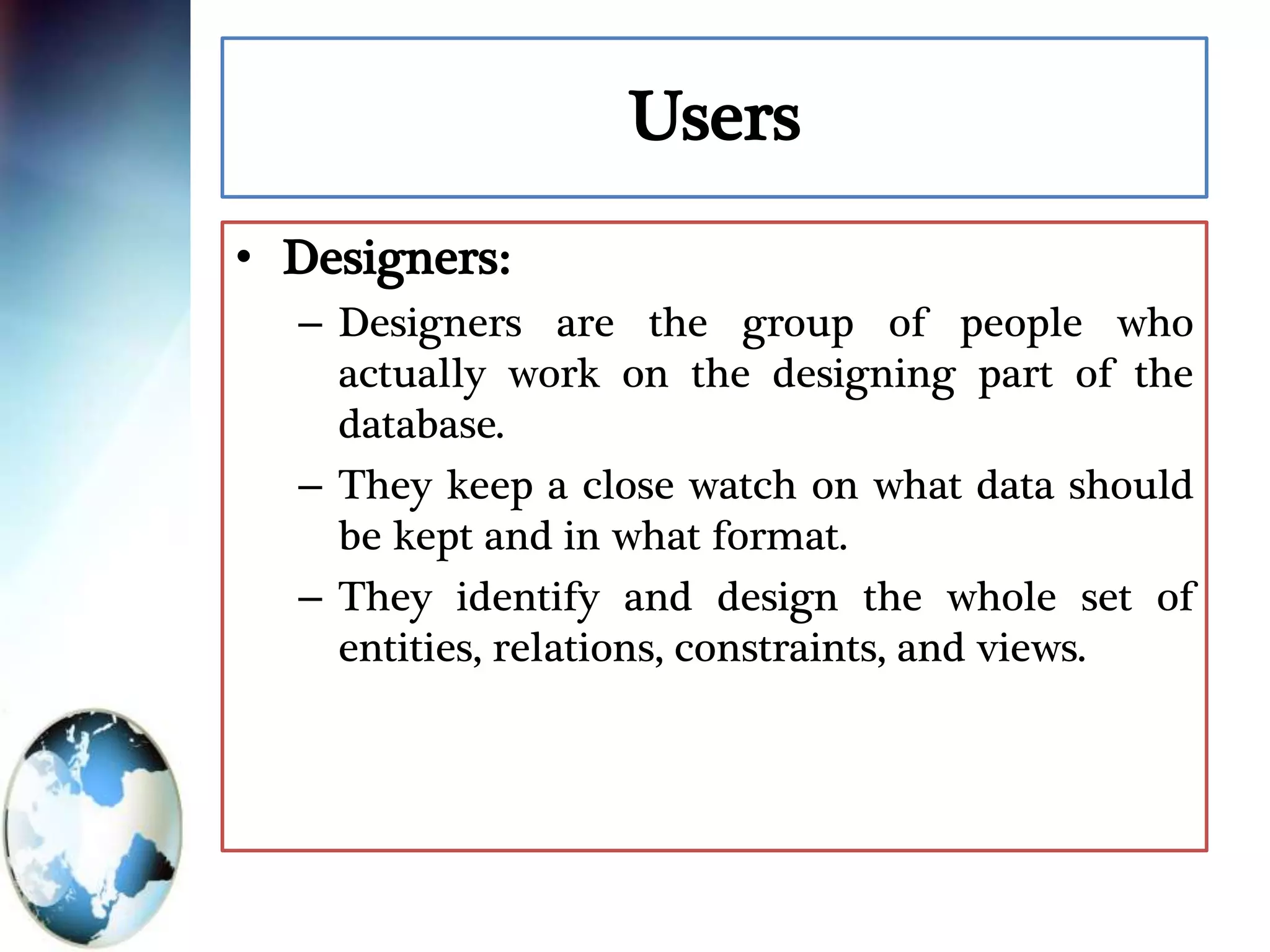 Users
• Designers:
– Designers are the group of people who
actually work on the designing part of the
database.
– They keep a close watch on what data should
be kept and in what format.
– They identify and design the whole set of
entities, relations, constraints, and views.
 