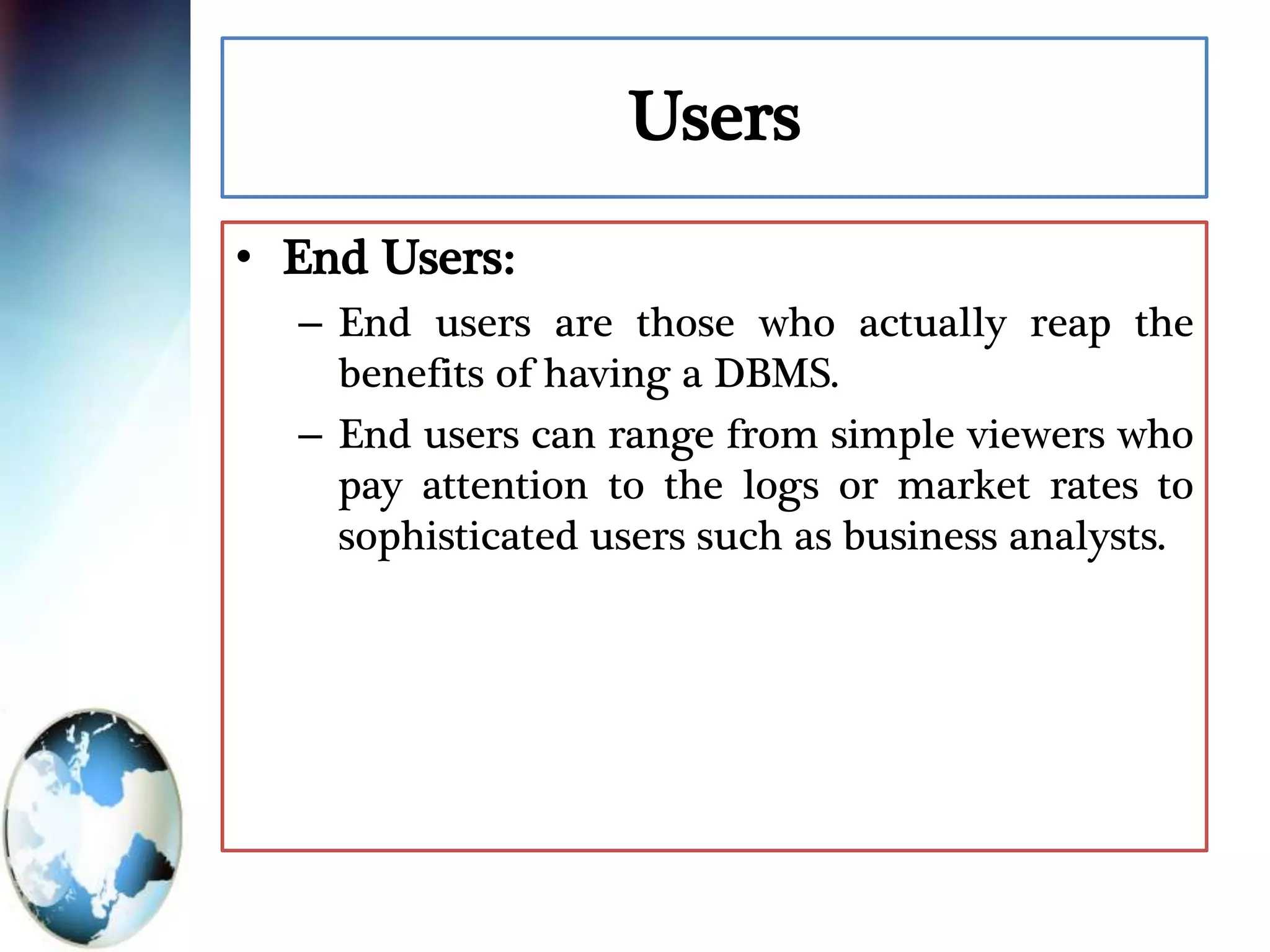 Users
• End Users:
– End users are those who actually reap the
benefits of having a DBMS.
– End users can range from simple viewers who
pay attention to the logs or market rates to
sophisticated users such as business analysts.
 