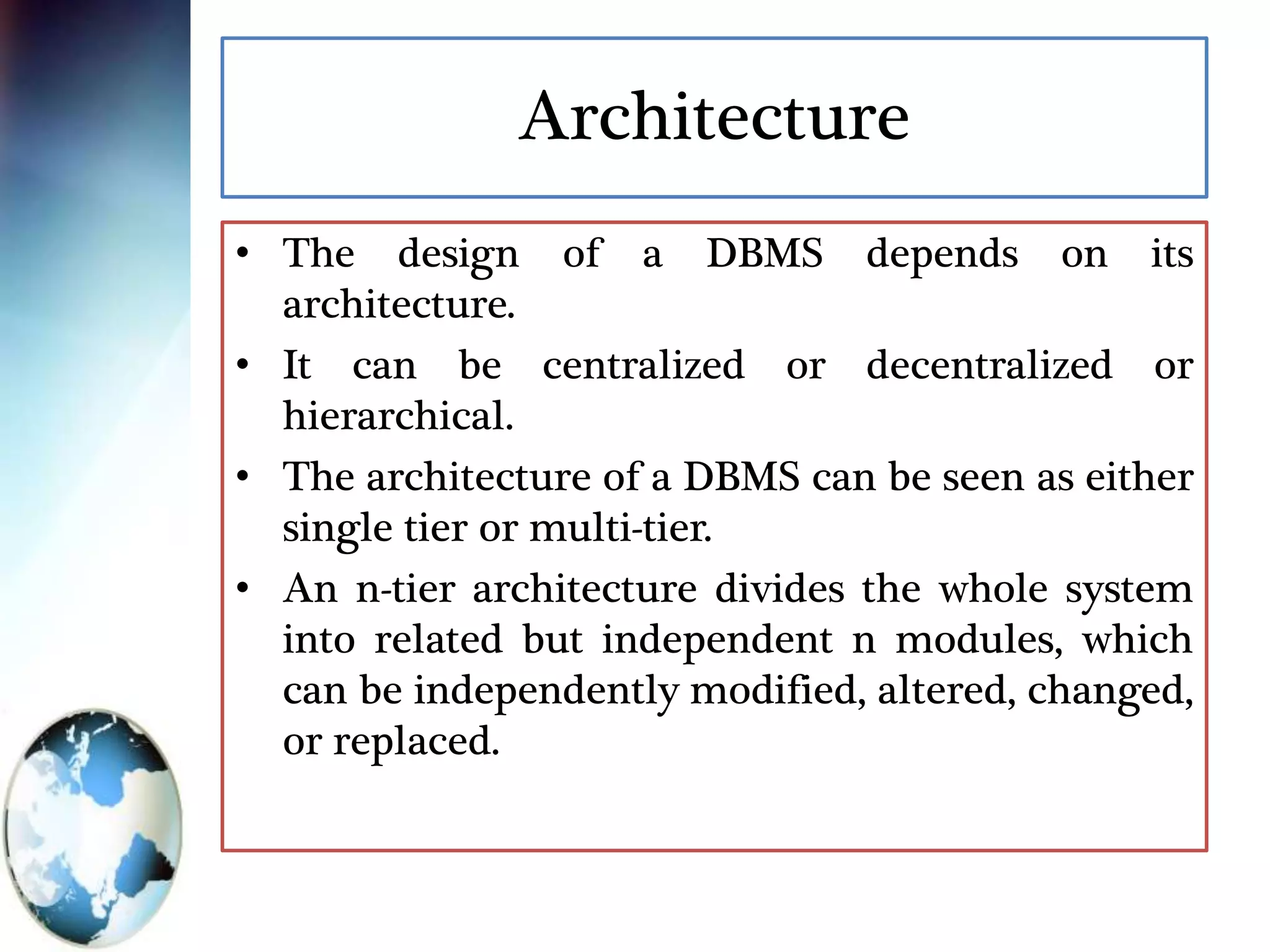 Architecture
• The design of a DBMS depends on its
architecture.
• It can be centralized or decentralized or
hierarchical.
• The architecture of a DBMS can be seen as either
single tier or multi-tier.
• An n-tier architecture divides the whole system
into related but independent n modules, which
can be independently modified, altered, changed,
or replaced.
 