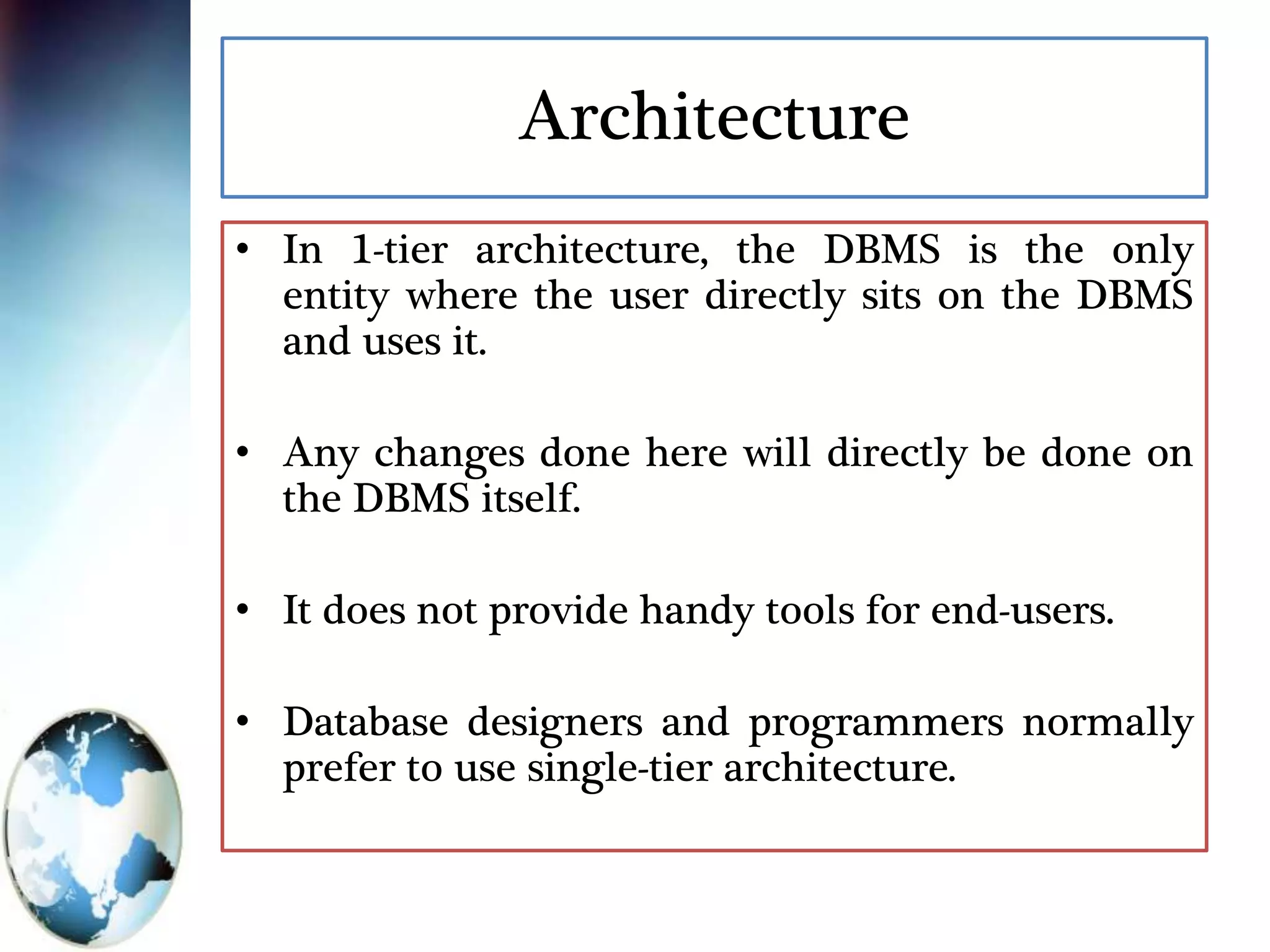 Architecture
• In 1-tier architecture, the DBMS is the only
entity where the user directly sits on the DBMS
and uses it.
• Any changes done here will directly be done on
the DBMS itself.
• It does not provide handy tools for end-users.
• Database designers and programmers normally
prefer to use single-tier architecture.
 