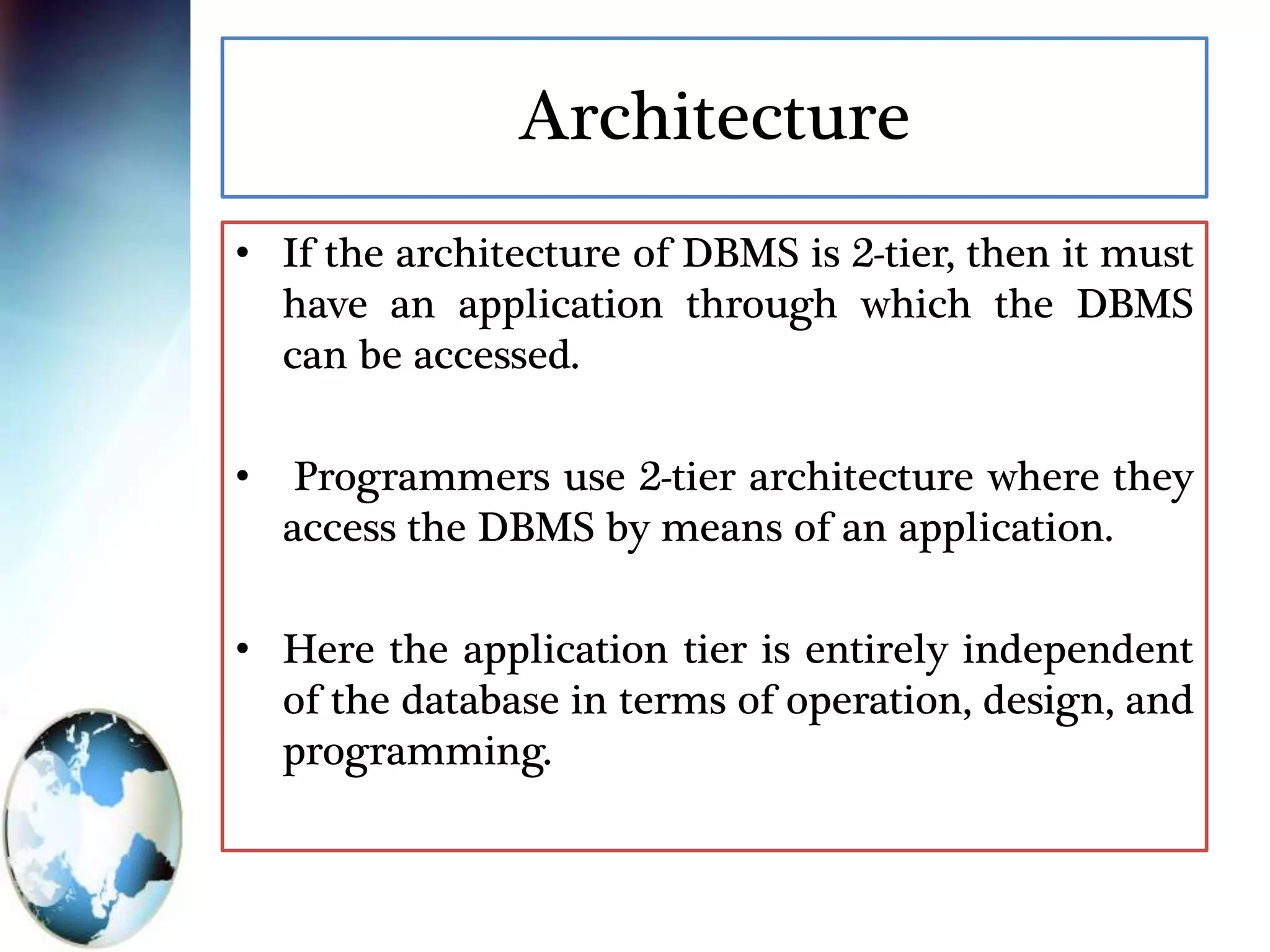 Architecture
• If the architecture of DBMS is 2-tier, then it must
have an application through which the DBMS
can be accessed.
• Programmers use 2-tier architecture where they
access the DBMS by means of an application.
• Here the application tier is entirely independent
of the database in terms of operation, design, and
programming.
 