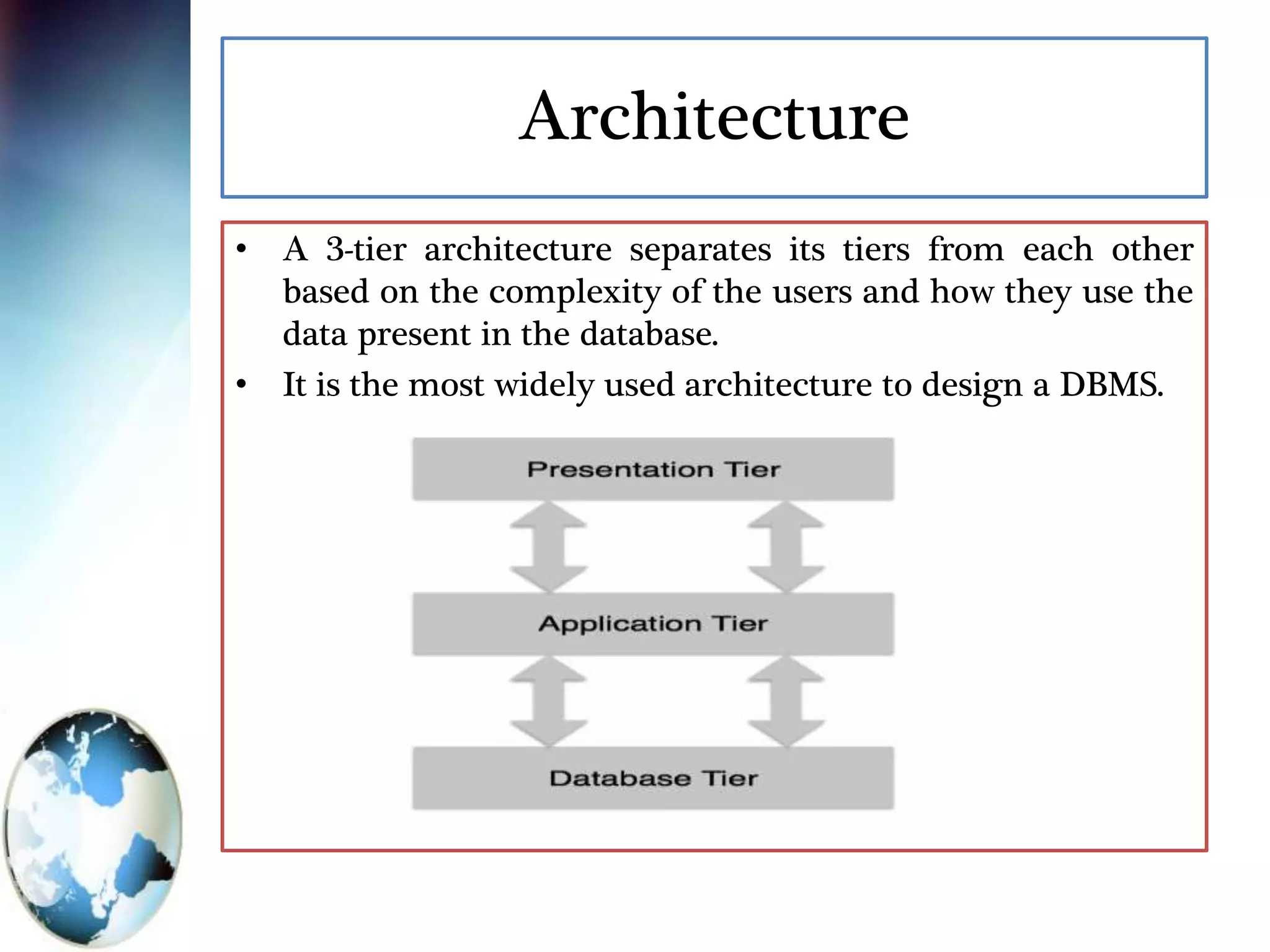 Architecture
• A 3-tier architecture separates its tiers from each other
based on the complexity of the users and how they use the
data present in the database.
• It is the most widely used architecture to design a DBMS.
 