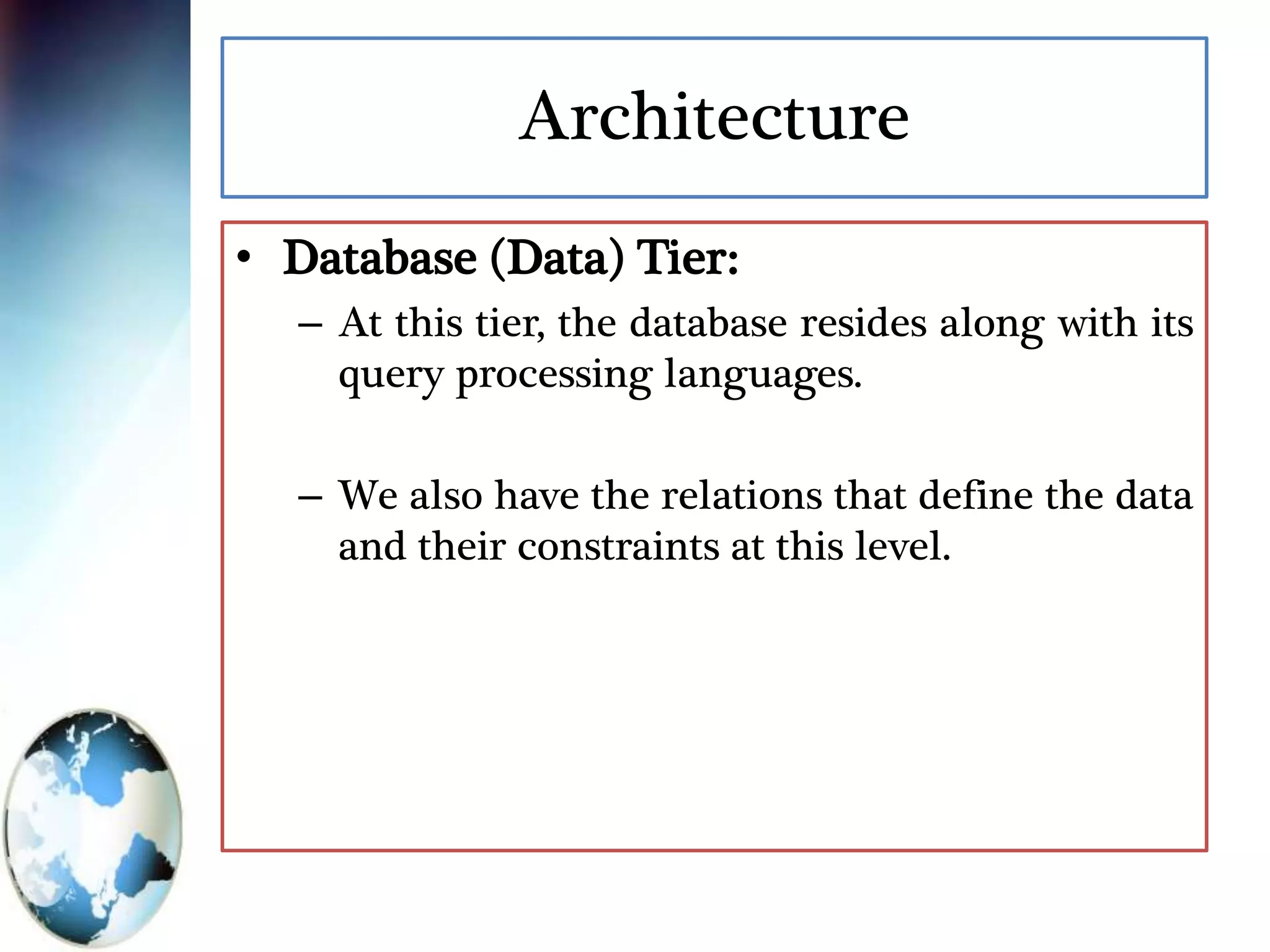 Architecture
• Database (Data) Tier:
– At this tier, the database resides along with its
query processing languages.
– We also have the relations that define the data
and their constraints at this level.
 