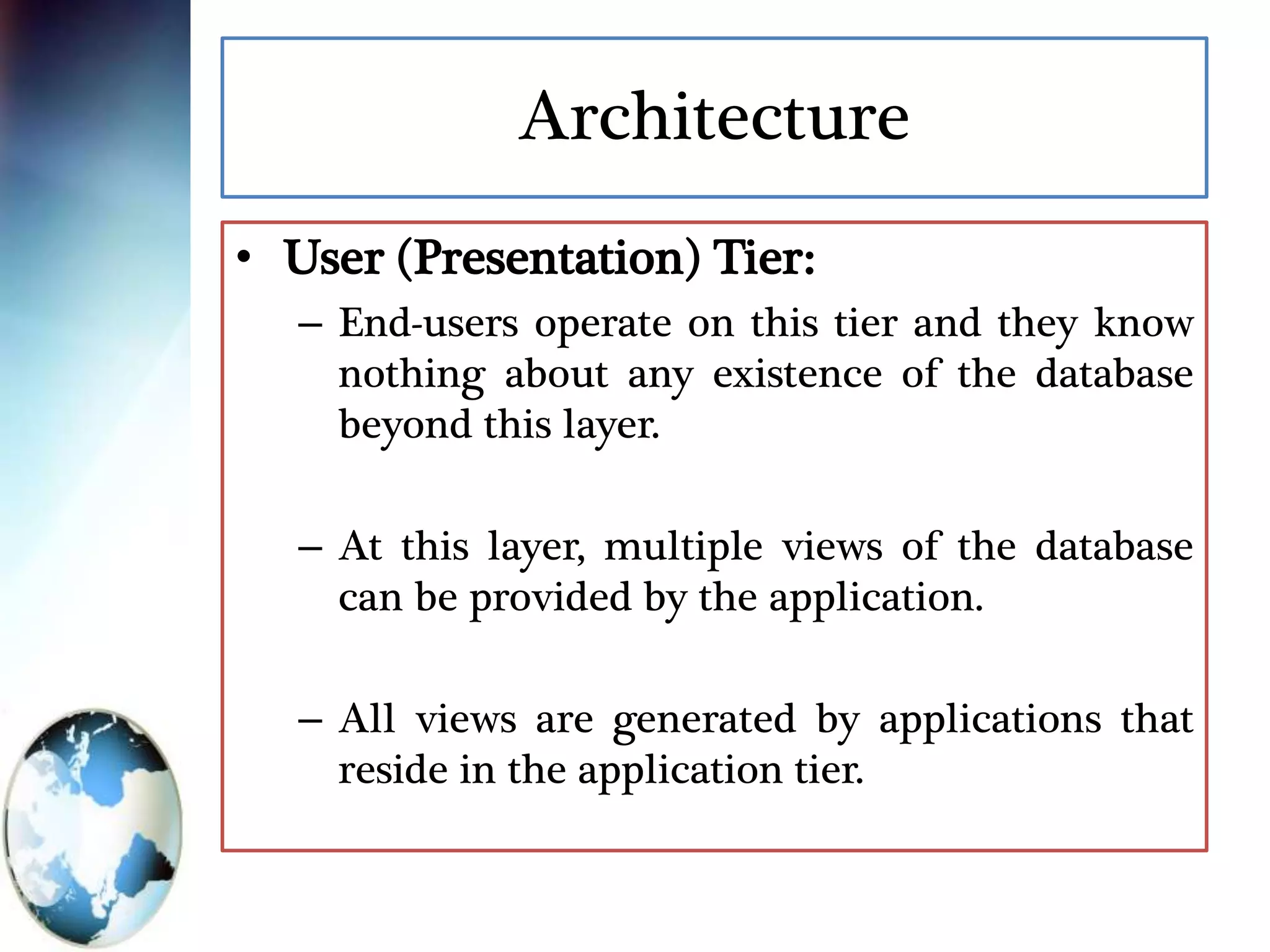 Architecture
• User (Presentation) Tier:
– End-users operate on this tier and they know
nothing about any existence of the database
beyond this layer.
– At this layer, multiple views of the database
can be provided by the application.
– All views are generated by applications that
reside in the application tier.
 