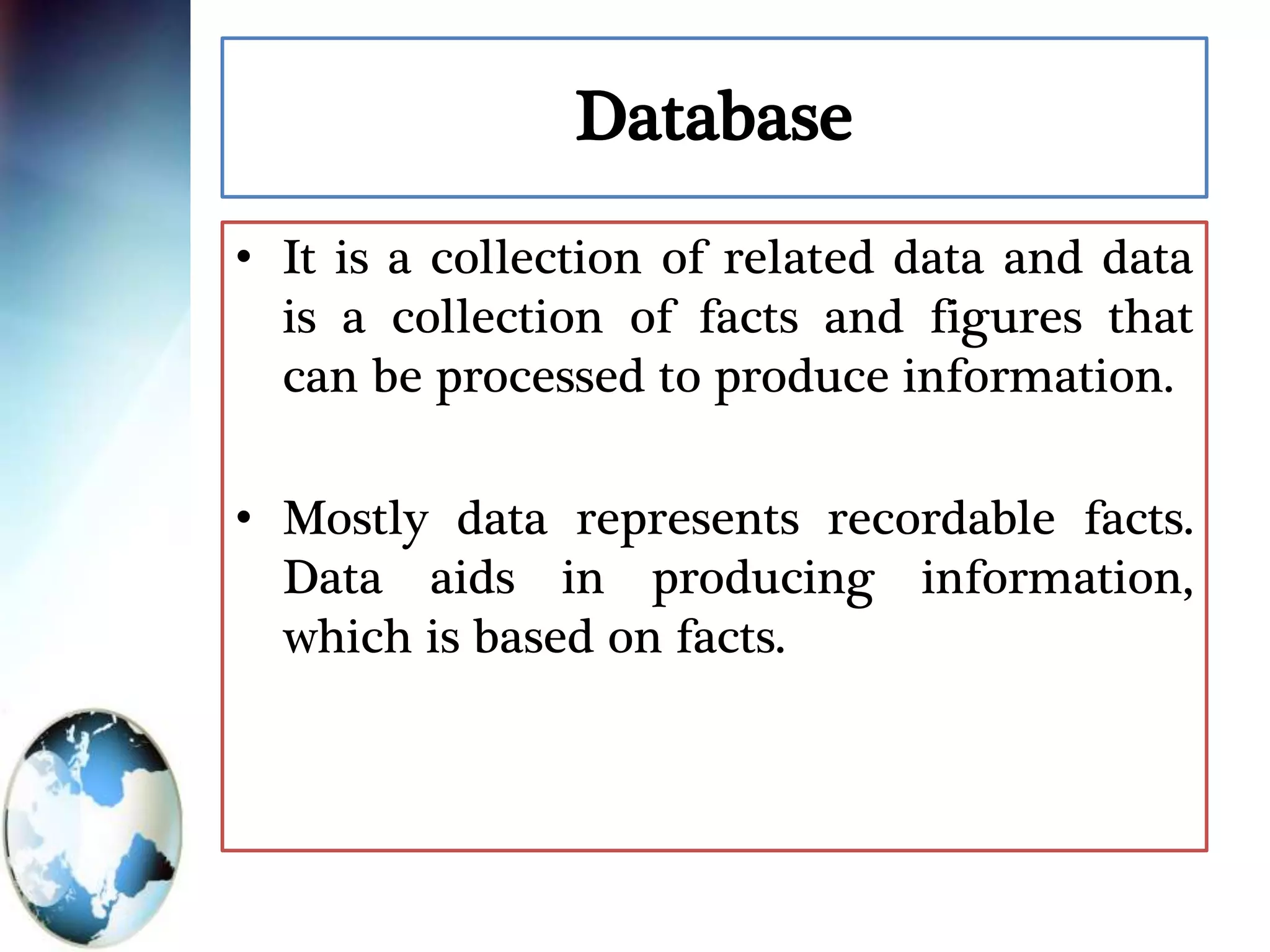 Database
• It is a collection of related data and data
is a collection of facts and figures that
can be processed to produce information.
• Mostly data represents recordable facts.
Data aids in producing information,
which is based on facts.
 