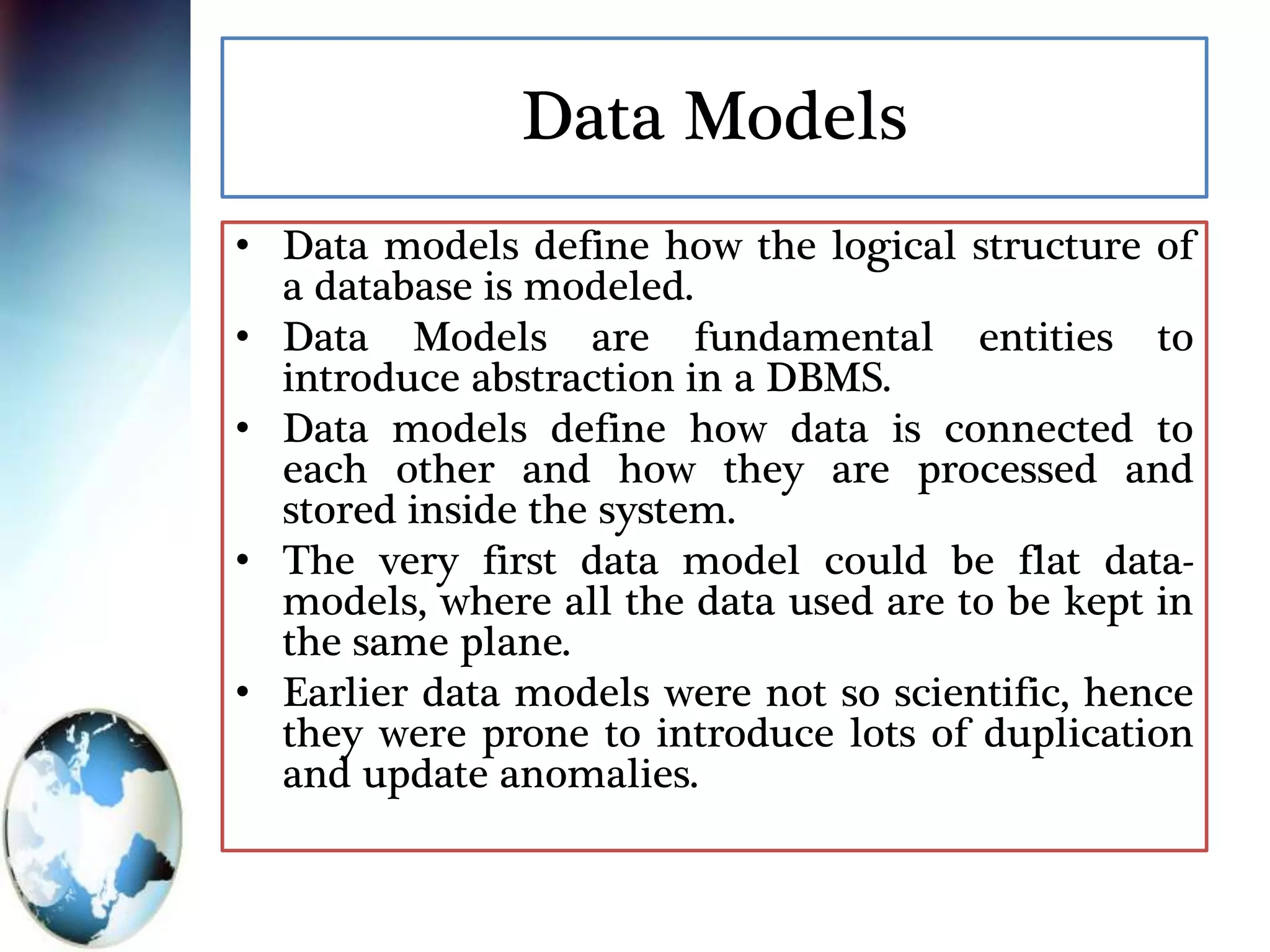 Data Models
• Data models define how the logical structure of
a database is modeled.
• Data Models are fundamental entities to
introduce abstraction in a DBMS.
• Data models define how data is connected to
each other and how they are processed and
stored inside the system.
• The very first data model could be flat data-
models, where all the data used are to be kept in
the same plane.
• Earlier data models were not so scientific, hence
they were prone to introduce lots of duplication
and update anomalies.
 