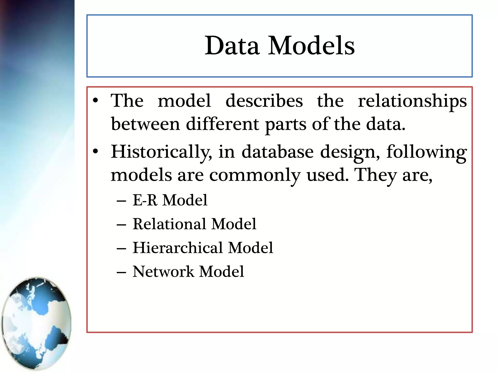 Data Models
• The model describes the relationships
between different parts of the data.
• Historically, in database design, following
models are commonly used. They are,
– E-R Model
– Relational Model
– Hierarchical Model
– Network Model
 