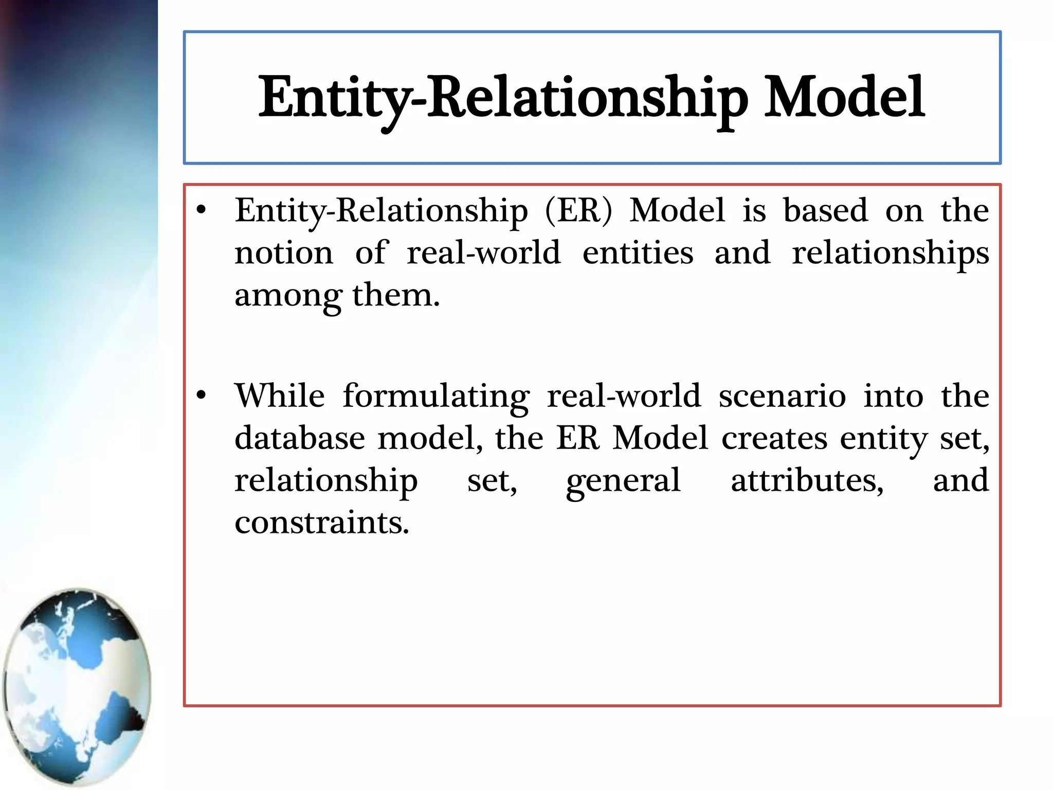 Entity-Relationship Model
• Entity-Relationship (ER) Model is based on the
notion of real-world entities and relationships
among them.
• While formulating real-world scenario into the
database model, the ER Model creates entity set,
relationship set, general attributes, and
constraints.
 