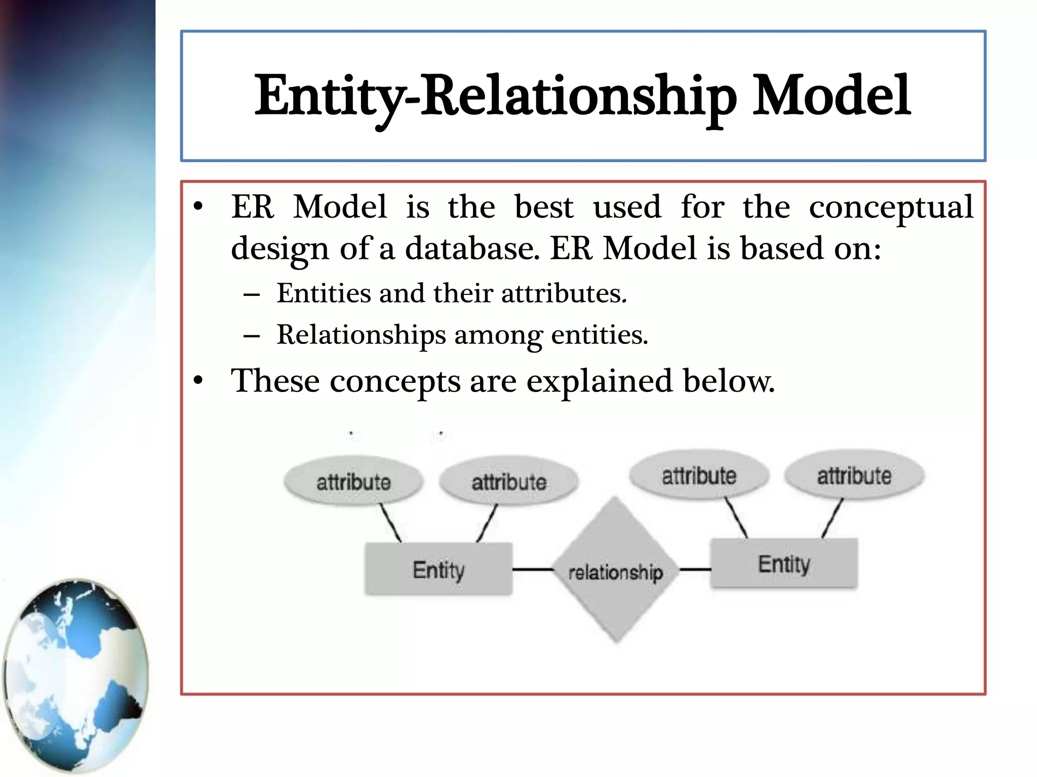 Entity-Relationship Model
• ER Model is the best used for the conceptual
design of a database. ER Model is based on:
– Entities and their attributes.
– Relationships among entities.
• These concepts are explained below.
 