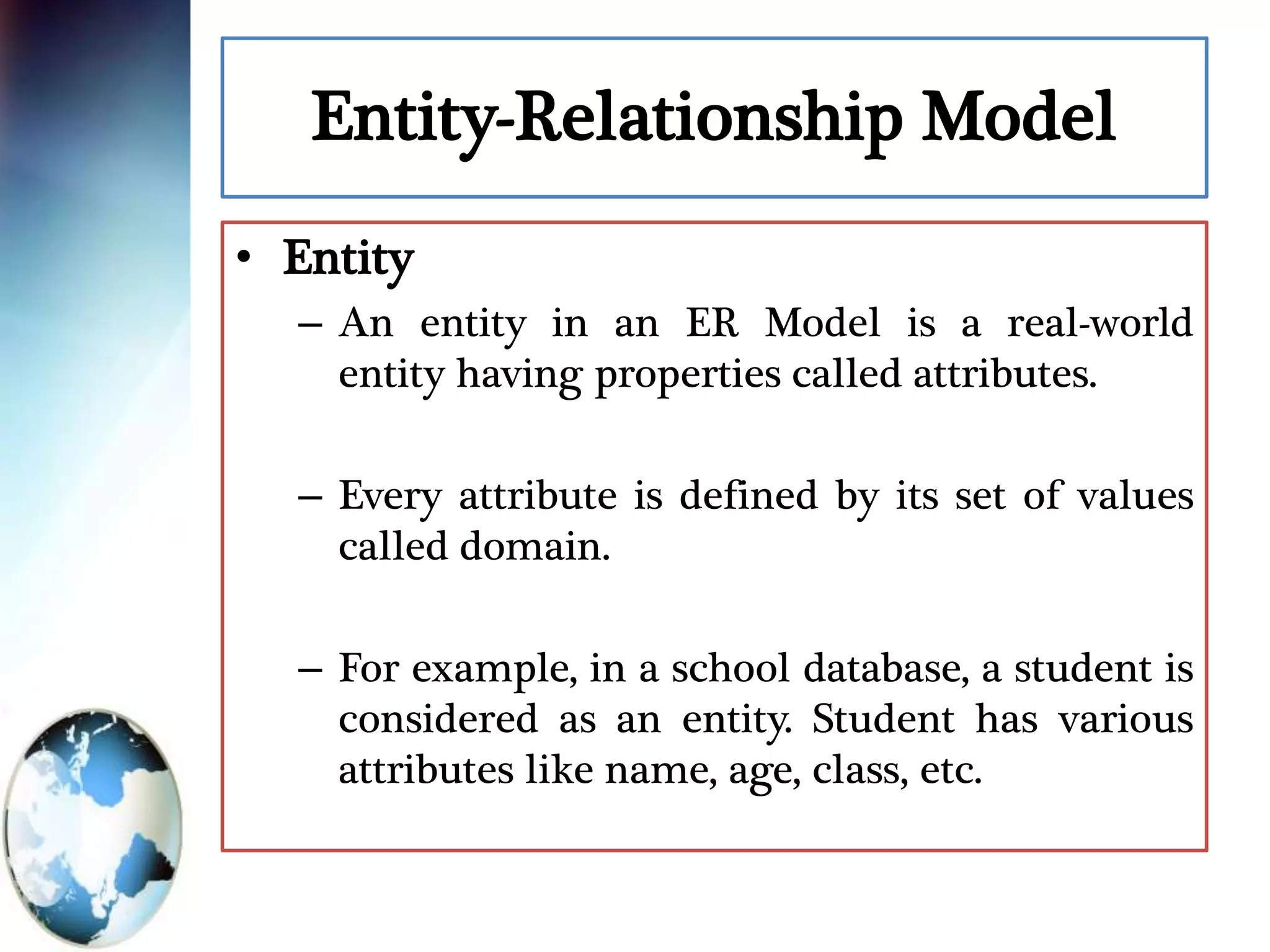 Entity-Relationship Model
• Entity
– An entity in an ER Model is a real-world
entity having properties called attributes.
– Every attribute is defined by its set of values
called domain.
– For example, in a school database, a student is
considered as an entity. Student has various
attributes like name, age, class, etc.
 