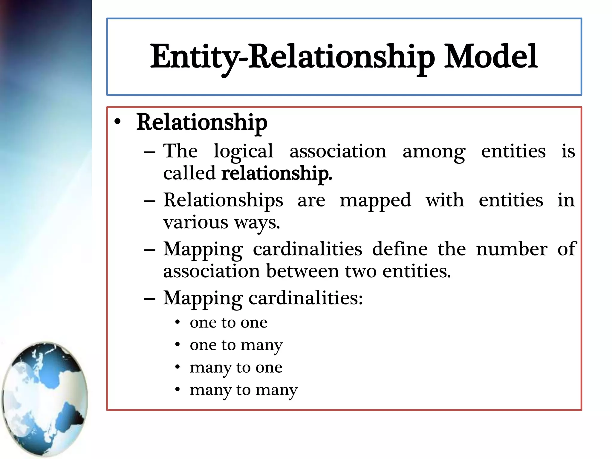 Entity-Relationship Model
• Relationship
– The logical association among entities is
called relationship.
– Relationships are mapped with entities in
various ways.
– Mapping cardinalities define the number of
association between two entities.
– Mapping cardinalities:
• one to one
• one to many
• many to one
• many to many
 
