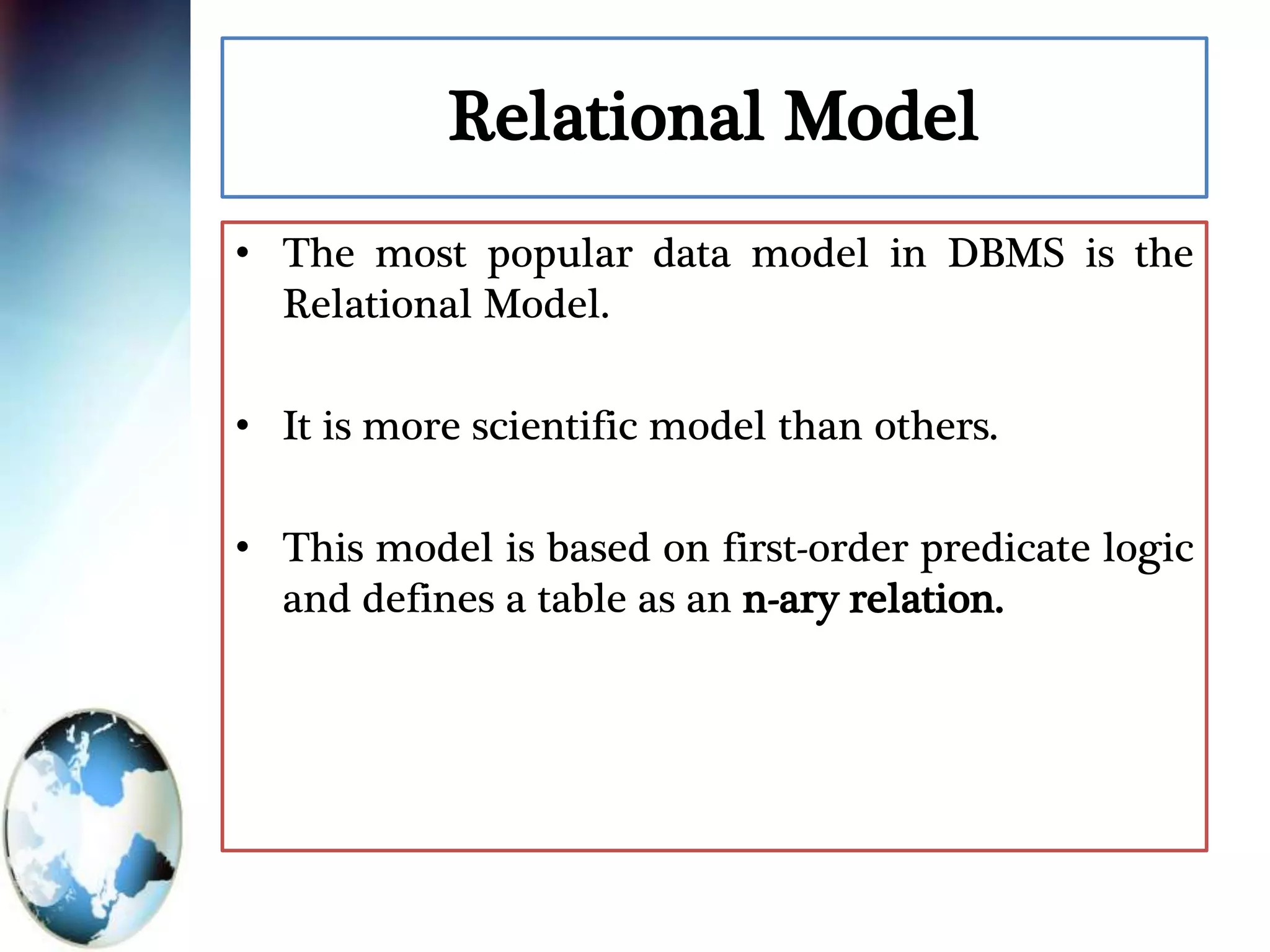 Relational Model
• The most popular data model in DBMS is the
Relational Model.
• It is more scientific model than others.
• This model is based on first-order predicate logic
and defines a table as an n-ary relation.
 
