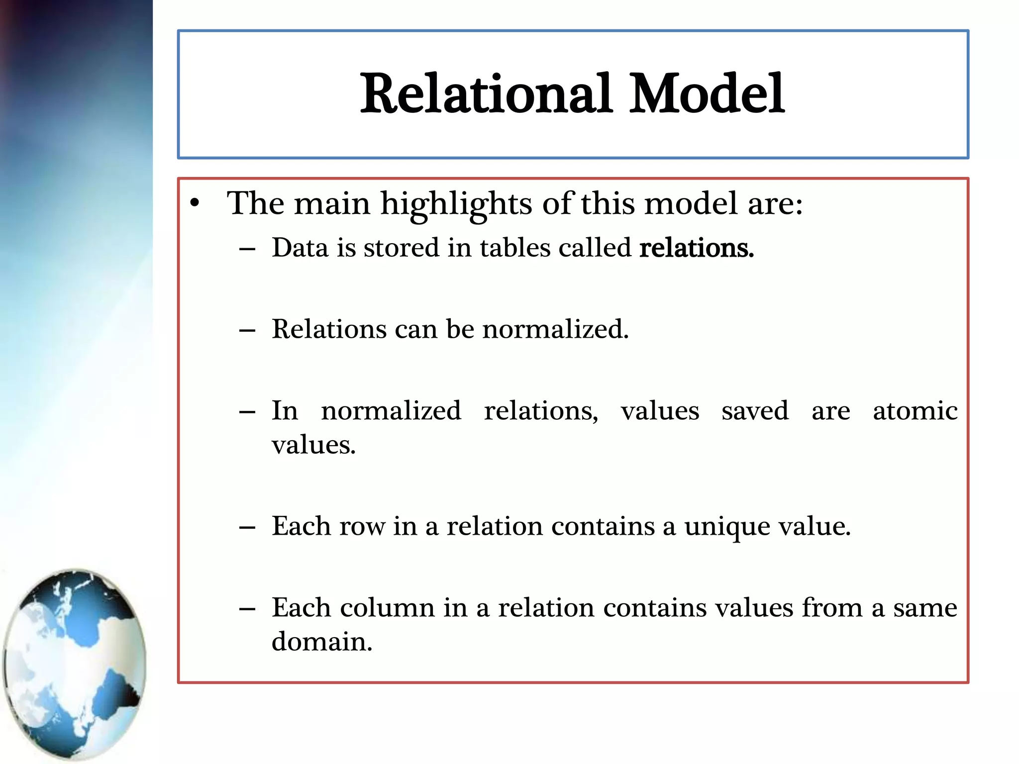 Relational Model
• The main highlights of this model are:
– Data is stored in tables called relations.
– Relations can be normalized.
– In normalized relations, values saved are atomic
values.
– Each row in a relation contains a unique value.
– Each column in a relation contains values from a same
domain.
 