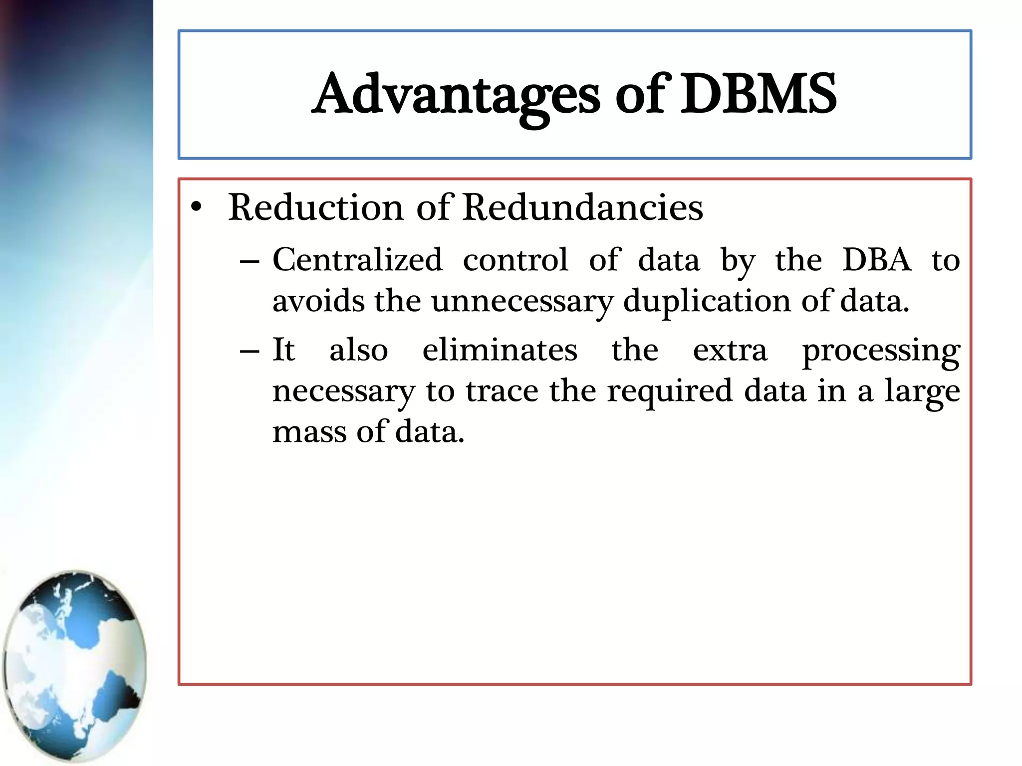 Advantages of DBMS
• Reduction of Redundancies
– Centralized control of data by the DBA to
avoids the unnecessary duplication of data.
– It also eliminates the extra processing
necessary to trace the required data in a large
mass of data.
 