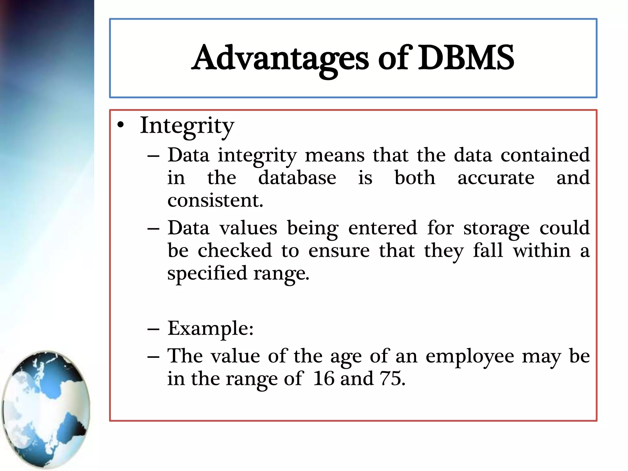 Advantages of DBMS
• Integrity
– Data integrity means that the data contained
in the database is both accurate and
consistent.
– Data values being entered for storage could
be checked to ensure that they fall within a
specified range.
– Example:
– The value of the age of an employee may be
in the range of 16 and 75.
 