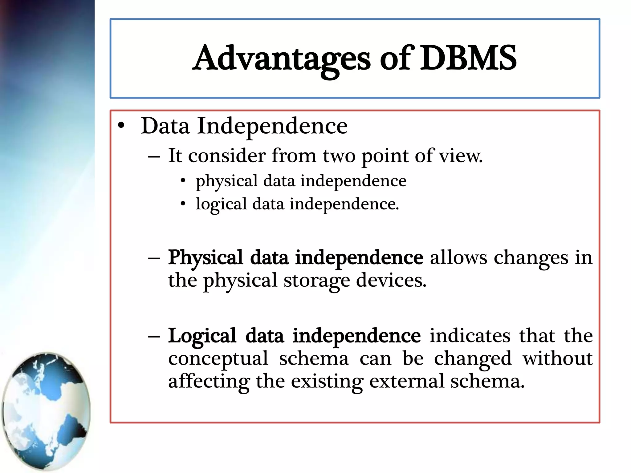Advantages of DBMS
• Data Independence
– It consider from two point of view.
• physical data independence
• logical data independence.
– Physical data independence allows changes in
the physical storage devices.
– Logical data independence indicates that the
conceptual schema can be changed without
affecting the existing external schema.
 