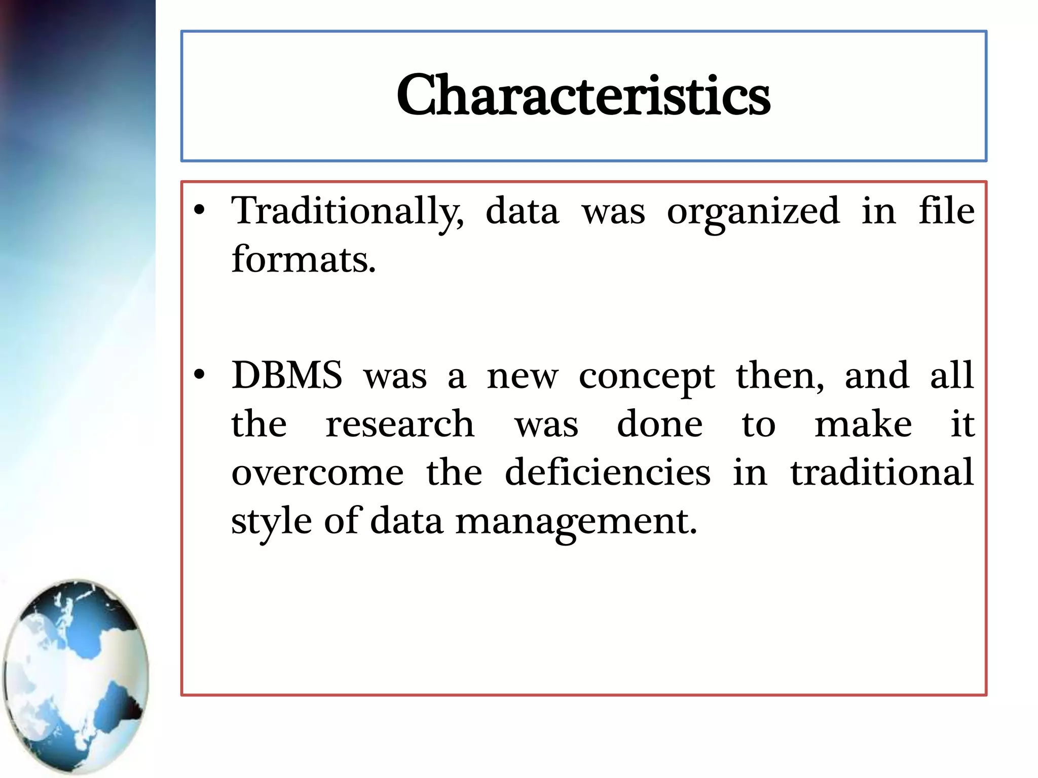 Characteristics
• Traditionally, data was organized in file
formats.
• DBMS was a new concept then, and all
the research was done to make it
overcome the deficiencies in traditional
style of data management.
 