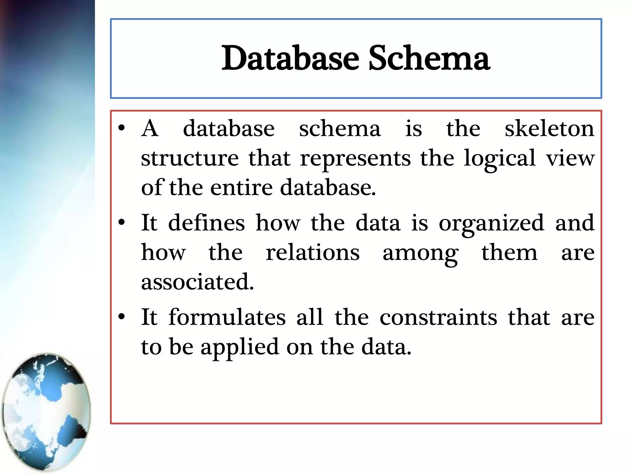 Database Schema
• A database schema is the skeleton
structure that represents the logical view
of the entire database.
• It defines how the data is organized and
how the relations among them are
associated.
• It formulates all the constraints that are
to be applied on the data.
 