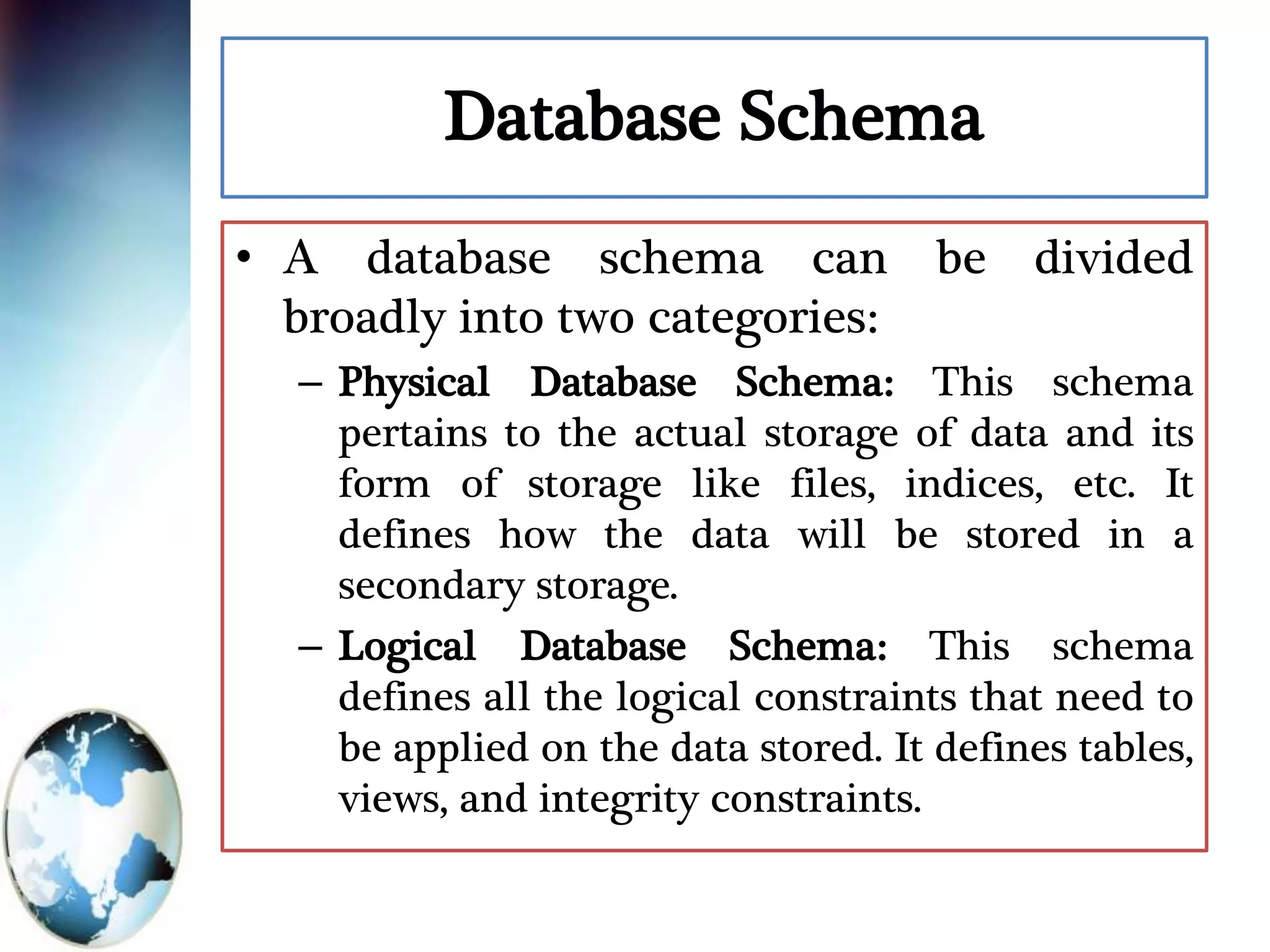 Database Schema
• A database schema can be divided
broadly into two categories:
– Physical Database Schema: This schema
pertains to the actual storage of data and its
form of storage like files, indices, etc. It
defines how the data will be stored in a
secondary storage.
– Logical Database Schema: This schema
defines all the logical constraints that need to
be applied on the data stored. It defines tables,
views, and integrity constraints.
 