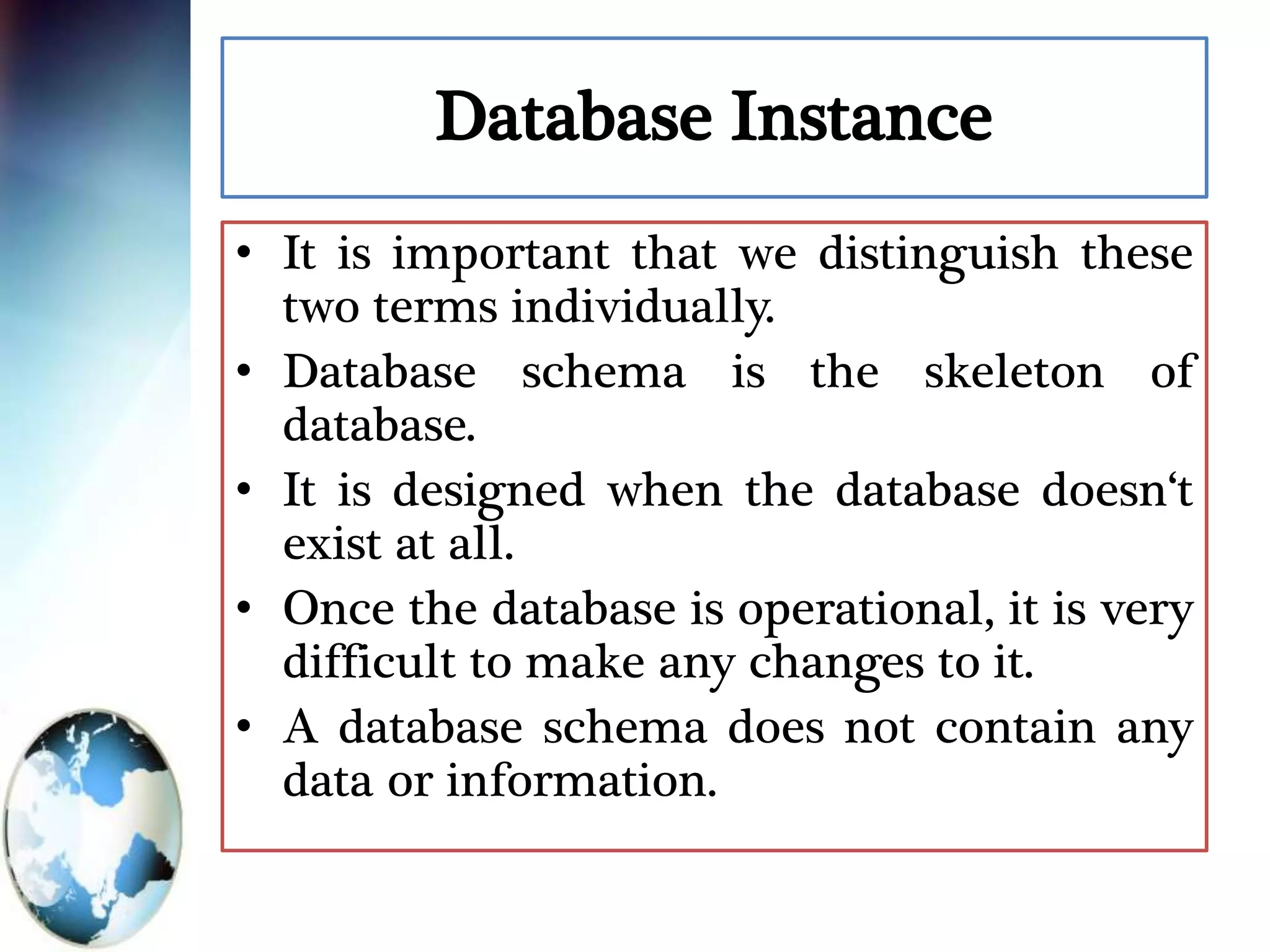 Database Instance
• It is important that we distinguish these
two terms individually.
• Database schema is the skeleton of
database.
• It is designed when the database doesn‘t
exist at all.
• Once the database is operational, it is very
difficult to make any changes to it.
• A database schema does not contain any
data or information.
 