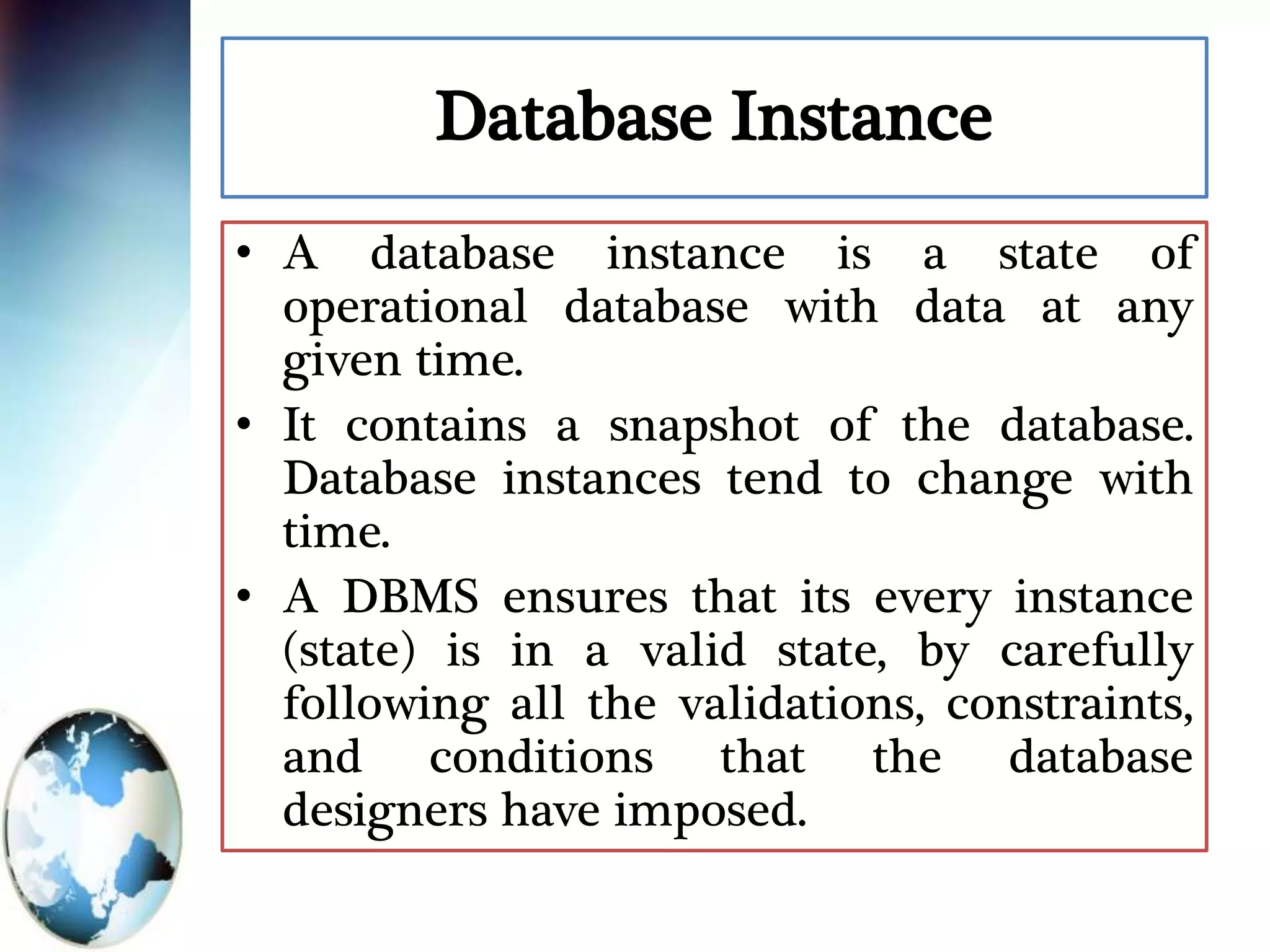 Database Instance
• A database instance is a state of
operational database with data at any
given time.
• It contains a snapshot of the database.
Database instances tend to change with
time.
• A DBMS ensures that its every instance
(state) is in a valid state, by carefully
following all the validations, constraints,
and conditions that the database
designers have imposed.
 