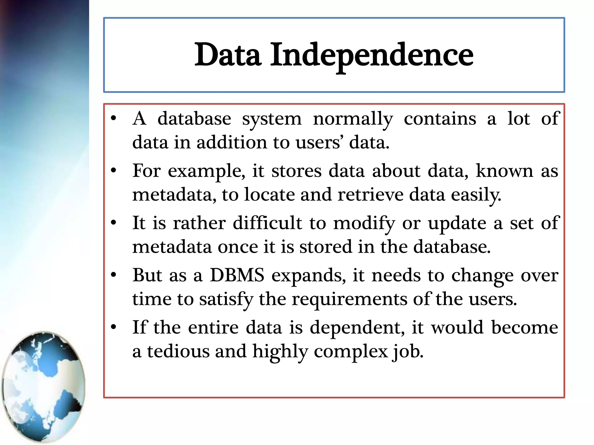Data Independence
• A database system normally contains a lot of
data in addition to users’ data.
• For example, it stores data about data, known as
metadata, to locate and retrieve data easily.
• It is rather difficult to modify or update a set of
metadata once it is stored in the database.
• But as a DBMS expands, it needs to change over
time to satisfy the requirements of the users.
• If the entire data is dependent, it would become
a tedious and highly complex job.
 