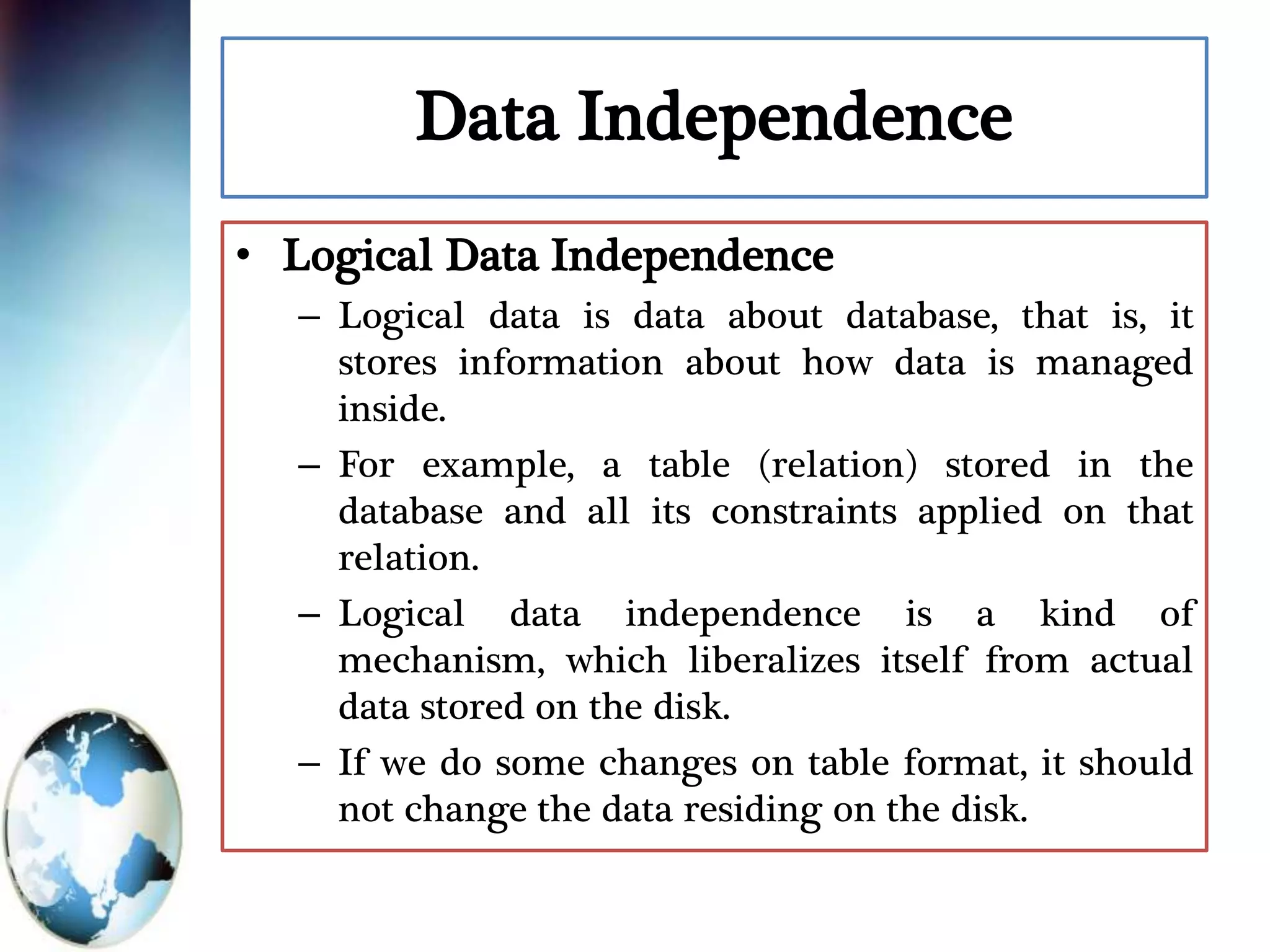 Data Independence
• Logical Data Independence
– Logical data is data about database, that is, it
stores information about how data is managed
inside.
– For example, a table (relation) stored in the
database and all its constraints applied on that
relation.
– Logical data independence is a kind of
mechanism, which liberalizes itself from actual
data stored on the disk.
– If we do some changes on table format, it should
not change the data residing on the disk.
 