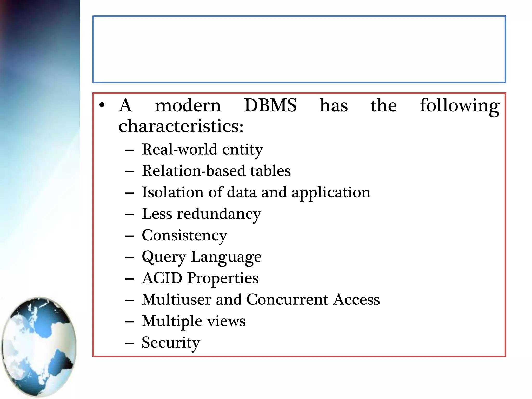 • A modern DBMS has the following
characteristics:
– Real-world entity
– Relation-based tables
– Isolation of data and application
– Less redundancy
– Consistency
– Query Language
– ACID Properties
– Multiuser and Concurrent Access
– Multiple views
– Security
 