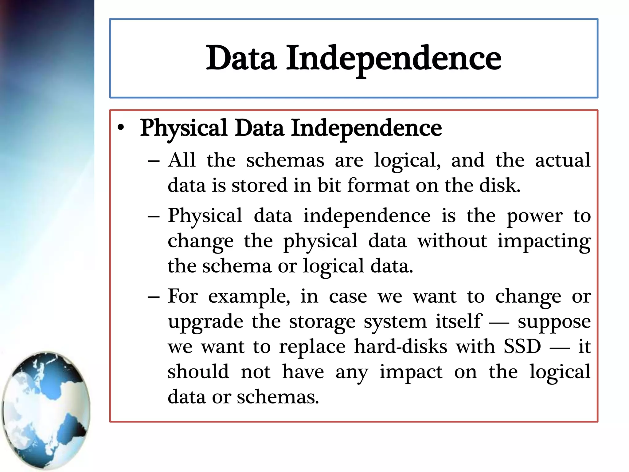 Data Independence
• Physical Data Independence
– All the schemas are logical, and the actual
data is stored in bit format on the disk.
– Physical data independence is the power to
change the physical data without impacting
the schema or logical data.
– For example, in case we want to change or
upgrade the storage system itself — suppose
we want to replace hard-disks with SSD — it
should not have any impact on the logical
data or schemas.
 
