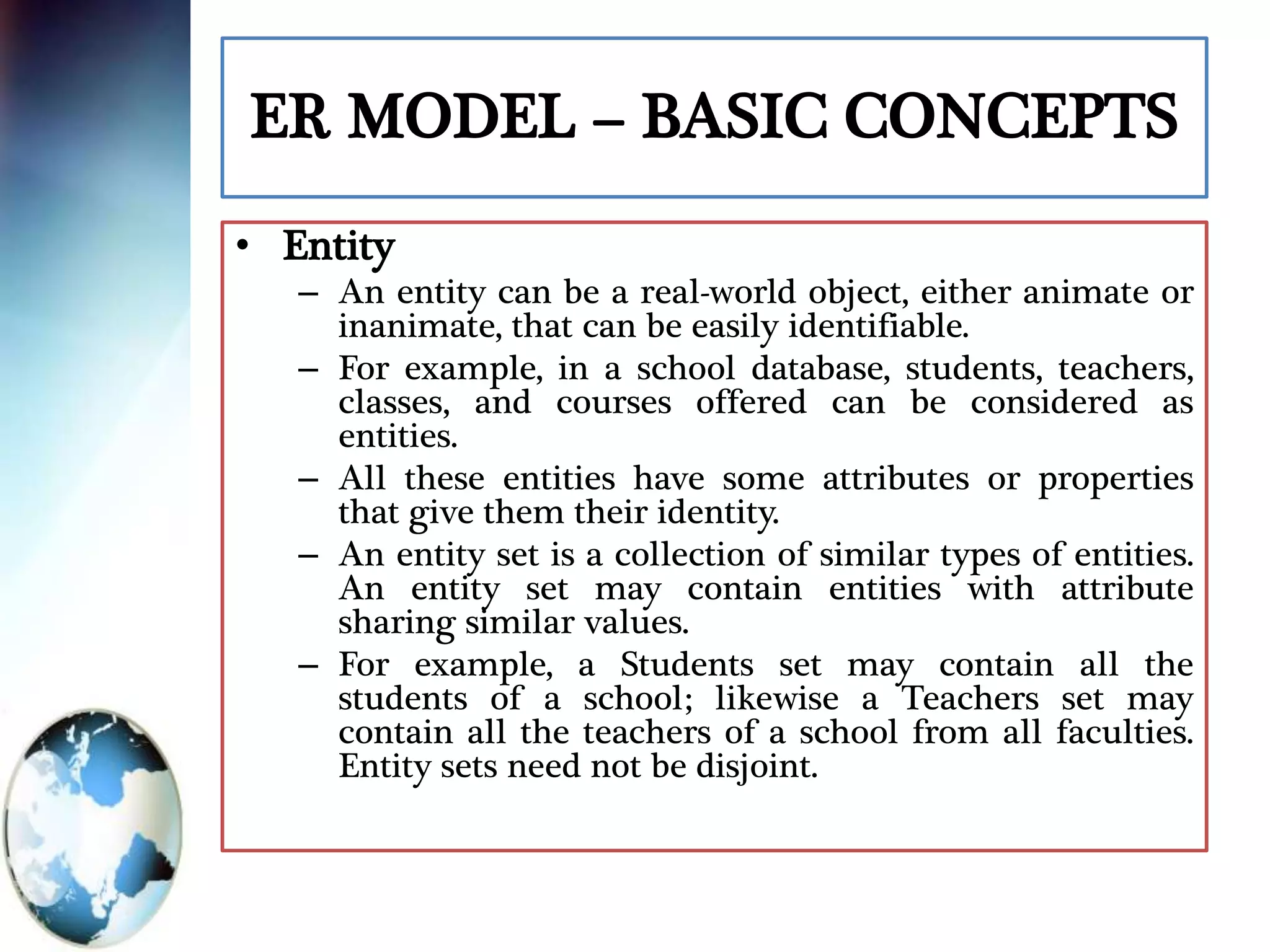 ER MODEL – BASIC CONCEPTS
• Entity
– An entity can be a real-world object, either animate or
inanimate, that can be easily identifiable.
– For example, in a school database, students, teachers,
classes, and courses offered can be considered as
entities.
– All these entities have some attributes or properties
that give them their identity.
– An entity set is a collection of similar types of entities.
An entity set may contain entities with attribute
sharing similar values.
– For example, a Students set may contain all the
students of a school; likewise a Teachers set may
contain all the teachers of a school from all faculties.
Entity sets need not be disjoint.
 