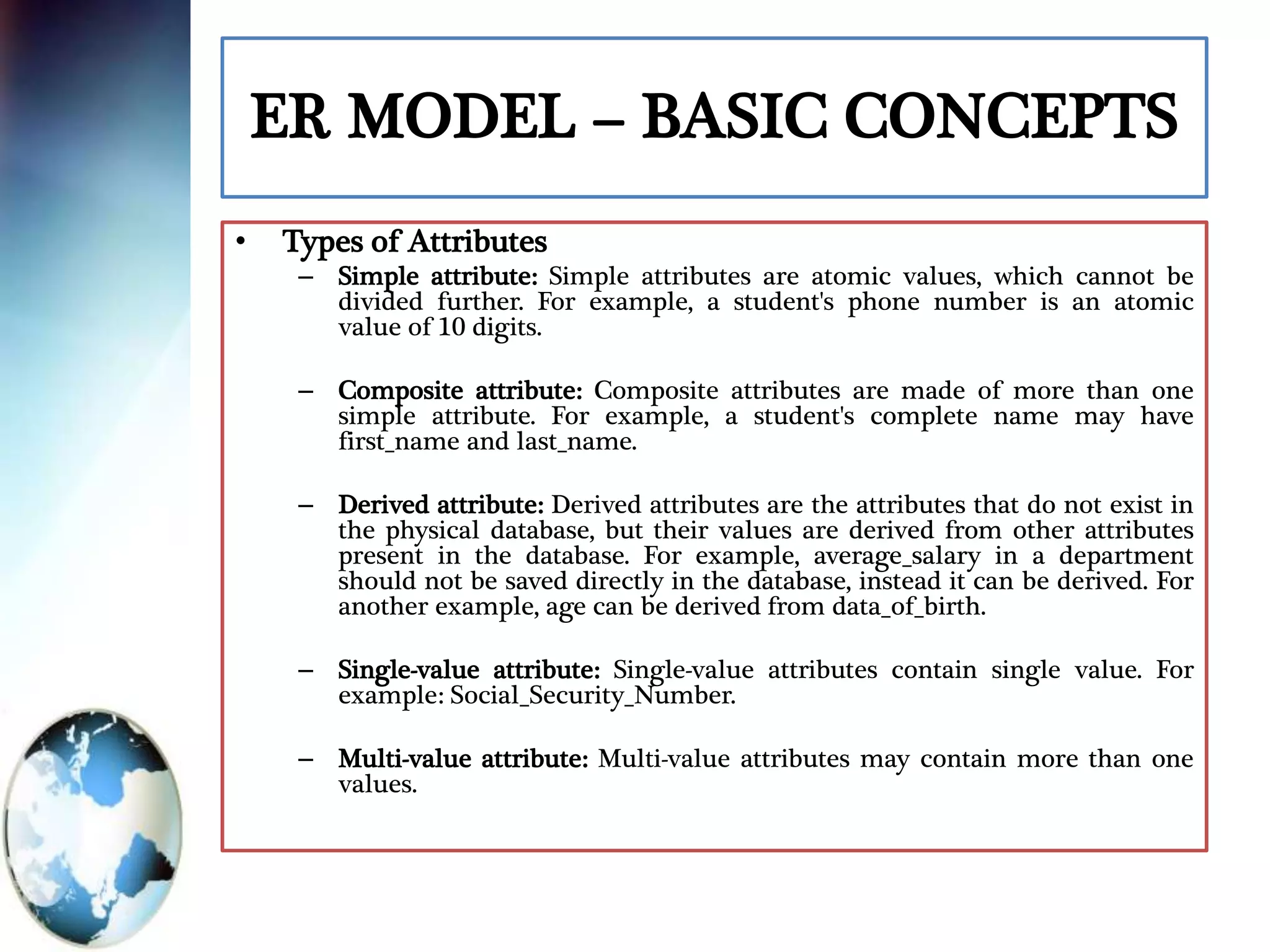 ER MODEL – BASIC CONCEPTS
• Types of Attributes
– Simple attribute: Simple attributes are atomic values, which cannot be
divided further. For example, a student's phone number is an atomic
value of 10 digits.
– Composite attribute: Composite attributes are made of more than one
simple attribute. For example, a student's complete name may have
first_name and last_name.
– Derived attribute: Derived attributes are the attributes that do not exist in
the physical database, but their values are derived from other attributes
present in the database. For example, average_salary in a department
should not be saved directly in the database, instead it can be derived. For
another example, age can be derived from data_of_birth.
– Single-value attribute: Single-value attributes contain single value. For
example: Social_Security_Number.
– Multi-value attribute: Multi-value attributes may contain more than one
values.
 