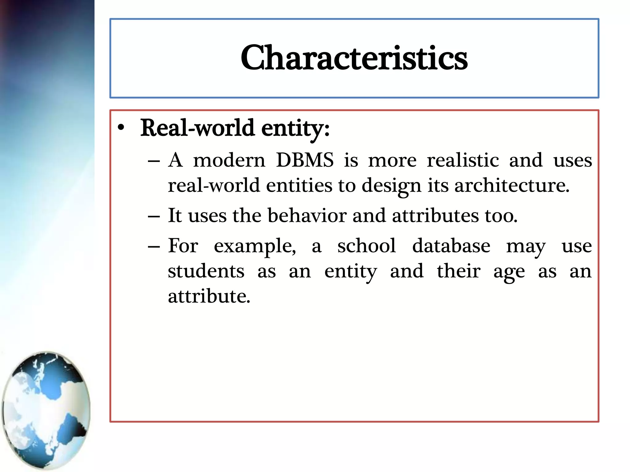 Characteristics
• Real-world entity:
– A modern DBMS is more realistic and uses
real-world entities to design its architecture.
– It uses the behavior and attributes too.
– For example, a school database may use
students as an entity and their age as an
attribute.
 