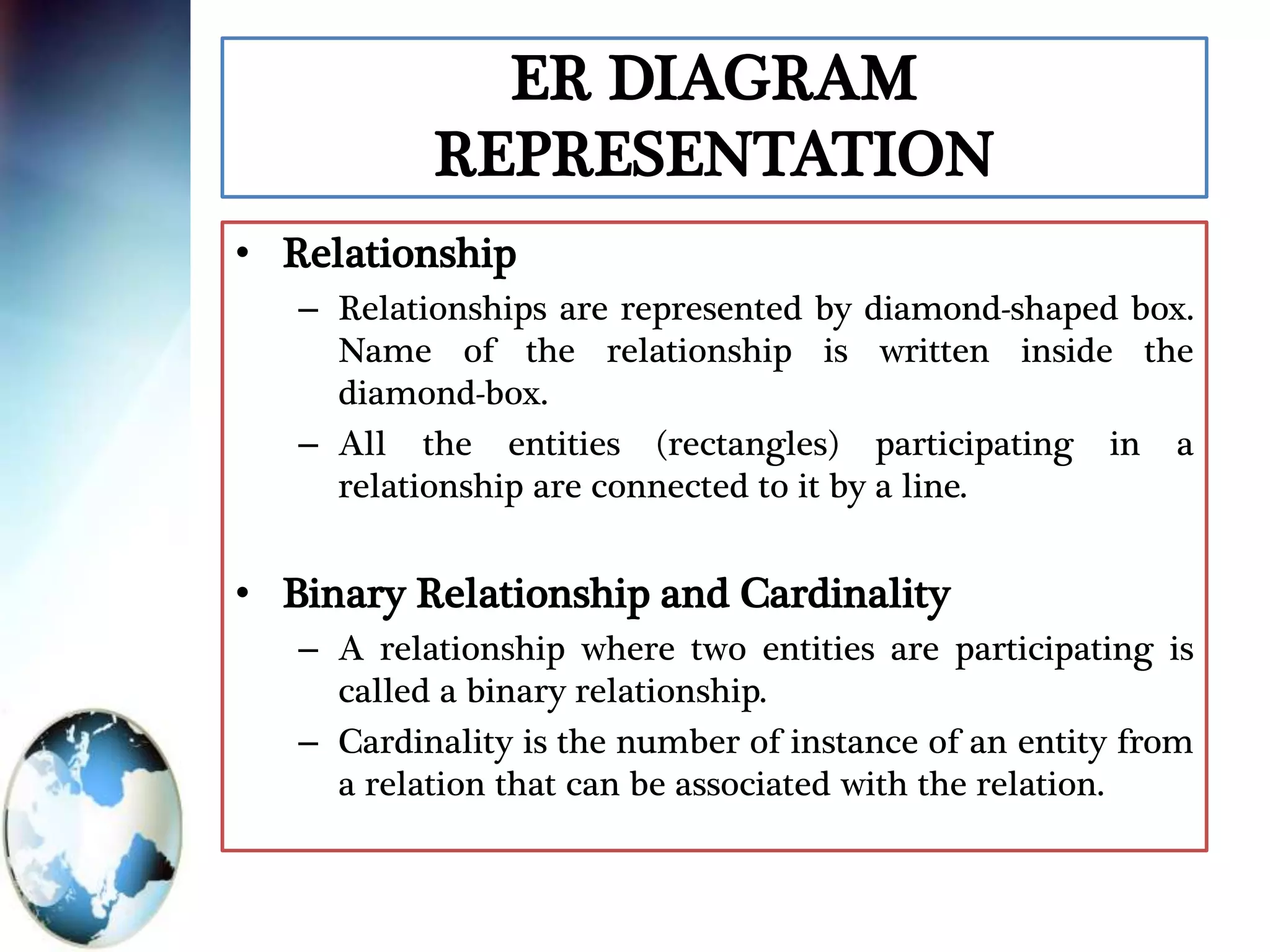 ER DIAGRAM
REPRESENTATION
• Relationship
– Relationships are represented by diamond-shaped box.
Name of the relationship is written inside the
diamond-box.
– All the entities (rectangles) participating in a
relationship are connected to it by a line.
• Binary Relationship and Cardinality
– A relationship where two entities are participating is
called a binary relationship.
– Cardinality is the number of instance of an entity from
a relation that can be associated with the relation.
 