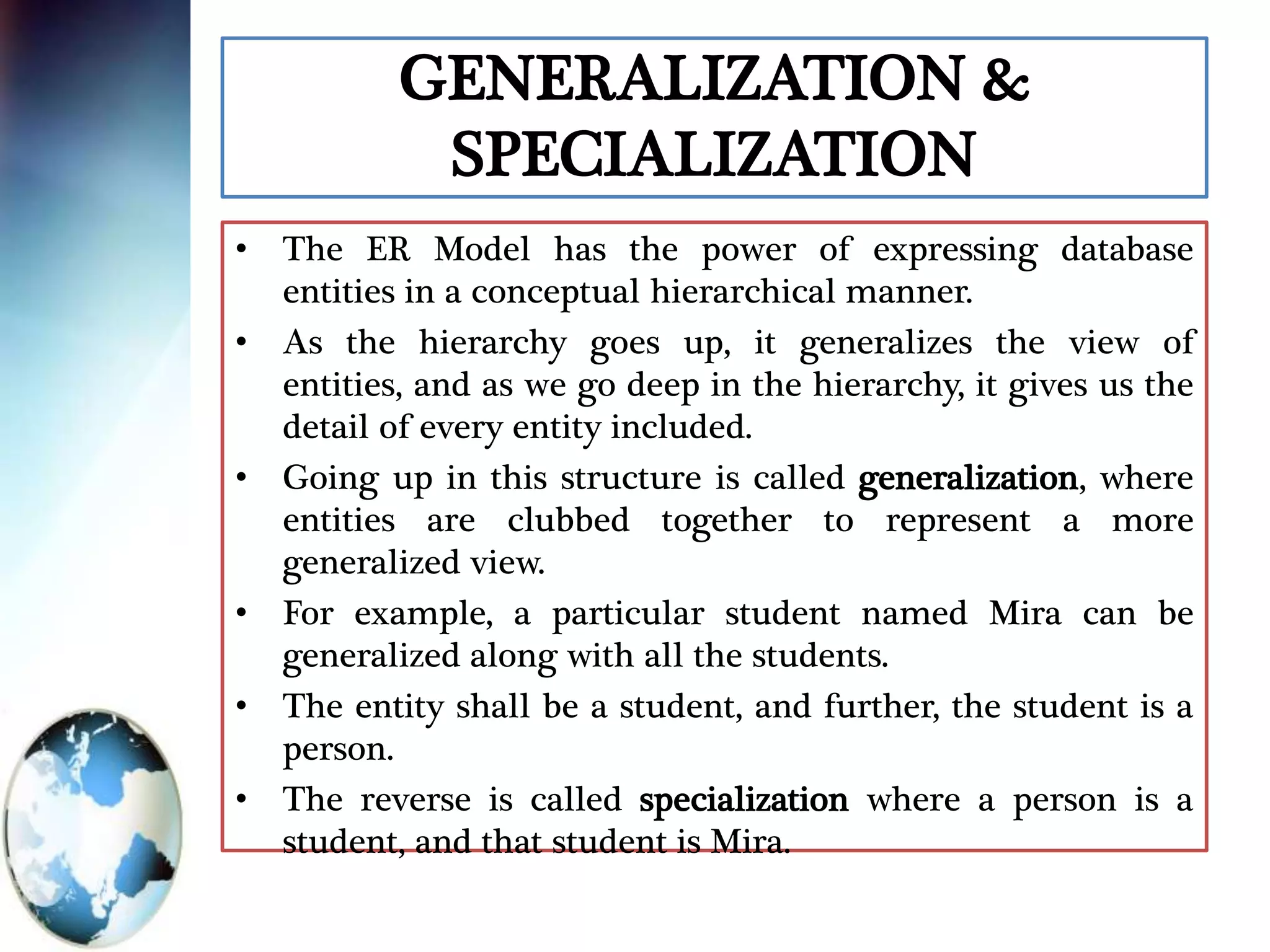 GENERALIZATION &
SPECIALIZATION
• The ER Model has the power of expressing database
entities in a conceptual hierarchical manner.
• As the hierarchy goes up, it generalizes the view of
entities, and as we go deep in the hierarchy, it gives us the
detail of every entity included.
• Going up in this structure is called generalization, where
entities are clubbed together to represent a more
generalized view.
• For example, a particular student named Mira can be
generalized along with all the students.
• The entity shall be a student, and further, the student is a
person.
• The reverse is called specialization where a person is a
student, and that student is Mira.
 